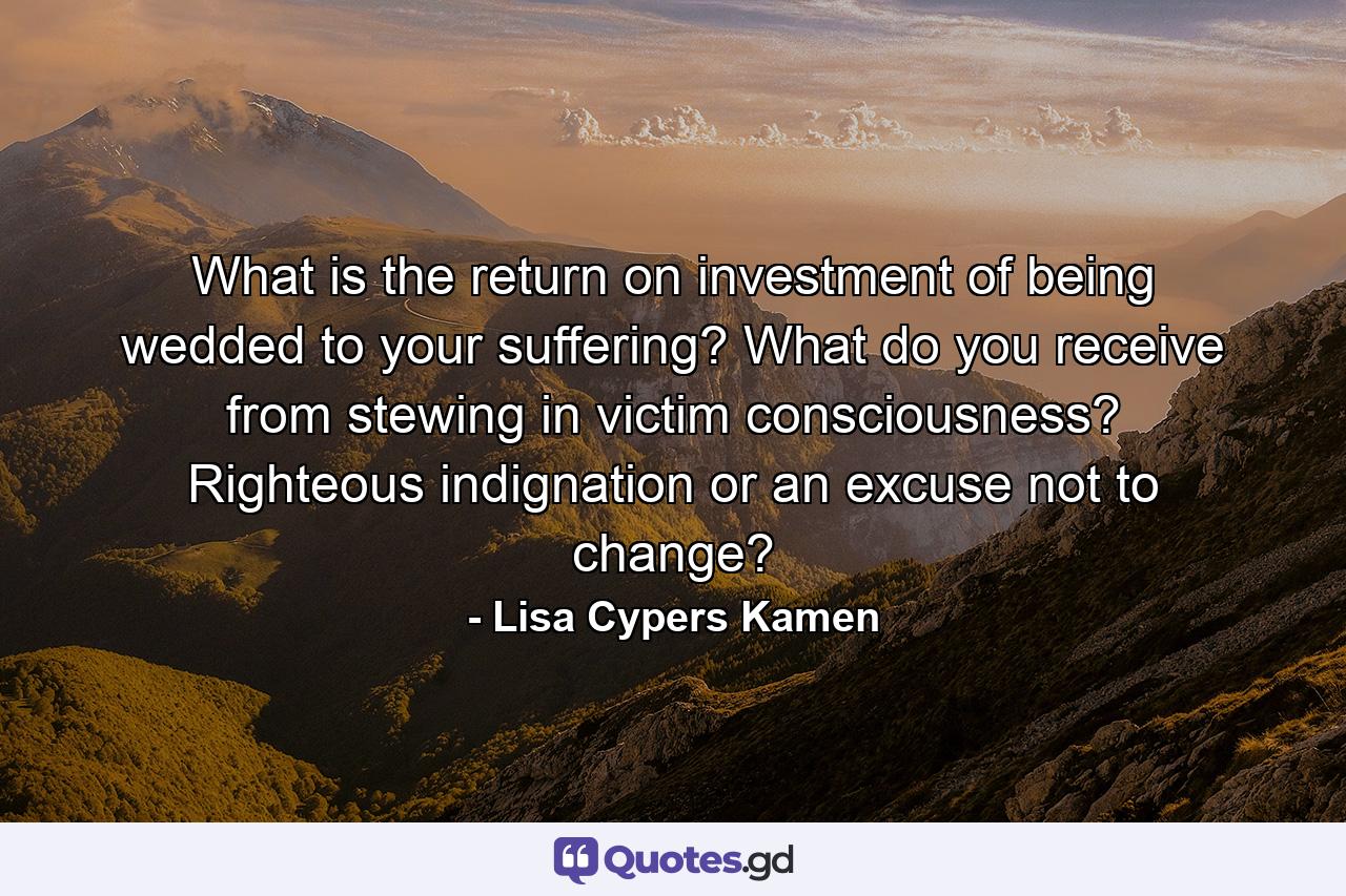 What is the return on investment of being wedded to your suffering? What do you receive from stewing in victim consciousness? Righteous indignation or an excuse not to change? - Quote by Lisa Cypers Kamen