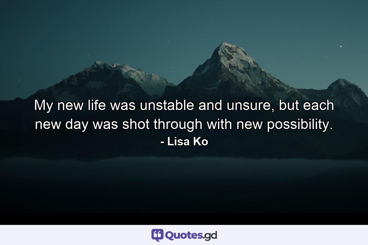 My new life was unstable and unsure, but each new day was shot through with new possibility. - Quote by Lisa Ko