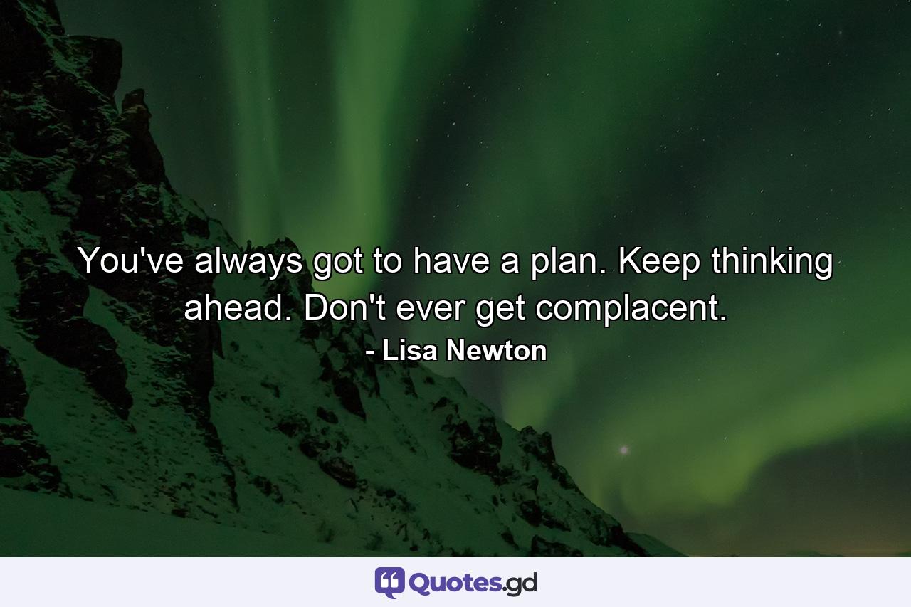 You've always got to have a plan. Keep thinking ahead. Don't ever get complacent. - Quote by Lisa Newton