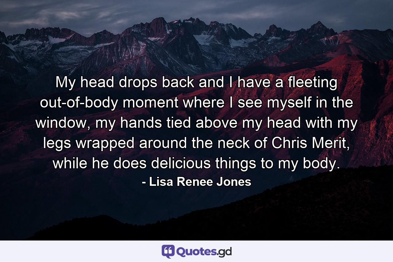 My head drops back and I have a fleeting out-of-body moment where I see myself in the window, my hands tied above my head with my legs wrapped around the neck of Chris Merit, while he does delicious things to my body. - Quote by Lisa Renee Jones