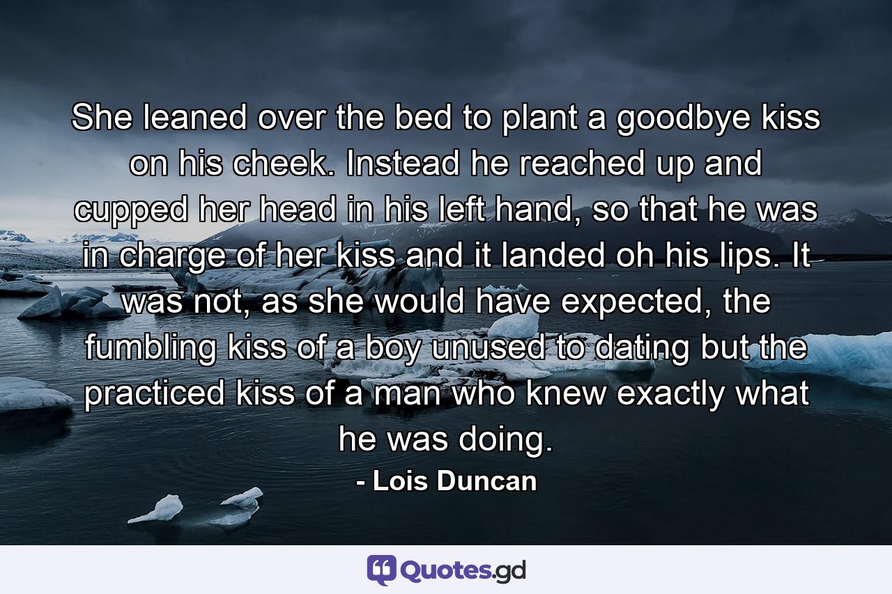 She leaned over the bed to plant a goodbye kiss on his cheek. Instead he reached up and cupped her head in his left hand, so that he was in charge of her kiss and it landed oh his lips. It was not, as she would have expected, the fumbling kiss of a boy unused to dating but the practiced kiss of a man who knew exactly what he was doing. - Quote by Lois Duncan