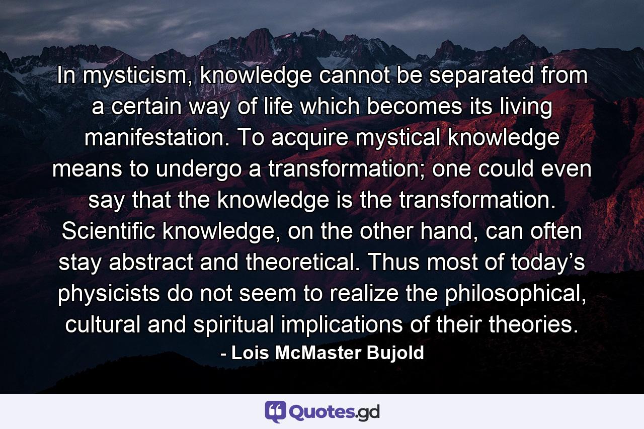 In mysticism, knowledge cannot be separated from a certain way of life which becomes its living manifestation. To acquire mystical knowledge means to undergo a transformation; one could even say that the knowledge is the transformation. Scientific knowledge, on the other hand, can often stay abstract and theoretical. Thus most of today’s physicists do not seem to realize the philosophical, cultural and spiritual implications of their theories. - Quote by Lois McMaster Bujold