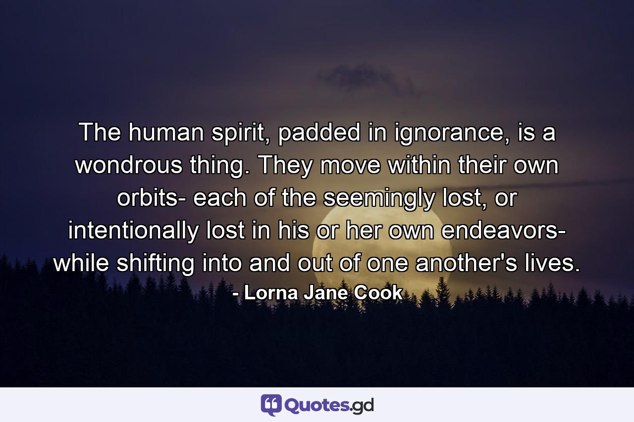 The human spirit, padded in ignorance, is a wondrous thing. They move within their own orbits- each of the seemingly lost, or intentionally lost in his or her own endeavors- while shifting into and out of one another's lives. - Quote by Lorna Jane Cook