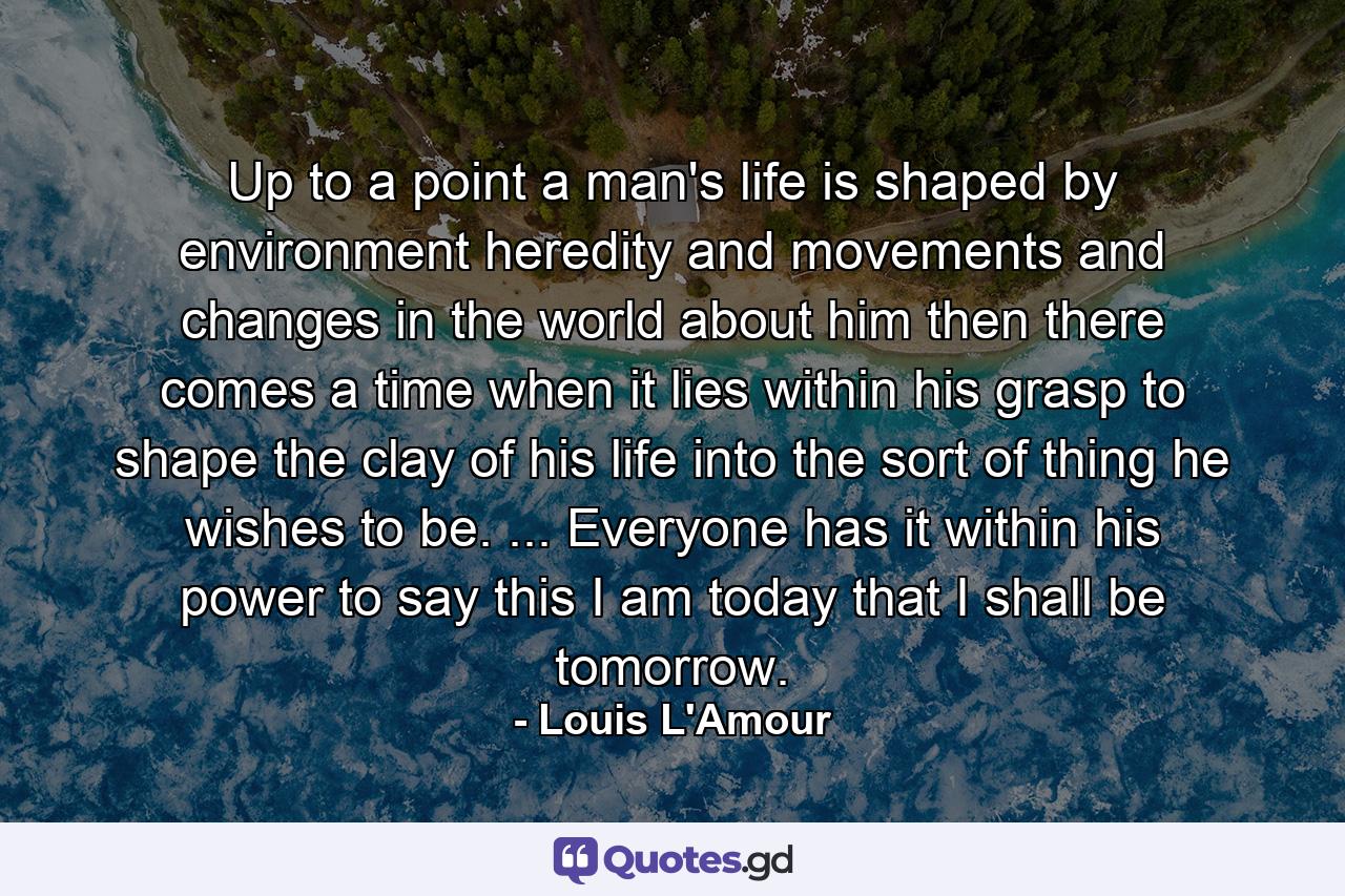 Up to a point a man's life is shaped by environment  heredity  and movements and changes in the world about him  then there comes a time when it lies within his grasp to shape the clay of his life into the sort of thing he wishes to be. ... Everyone has it within his power to say  this I am today  that I shall be tomorrow. - Quote by Louis L'Amour