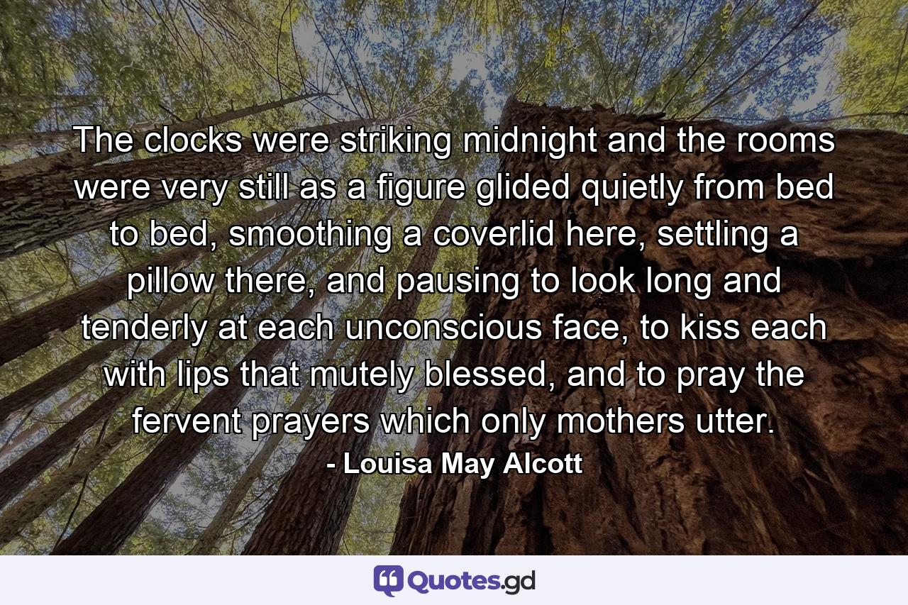 The clocks were striking midnight and the rooms were very still as a figure glided quietly from bed to bed, smoothing a coverlid here, settling a pillow there, and pausing to look long and tenderly at each unconscious face, to kiss each with lips that mutely blessed, and to pray the fervent prayers which only mothers utter. - Quote by Louisa May Alcott