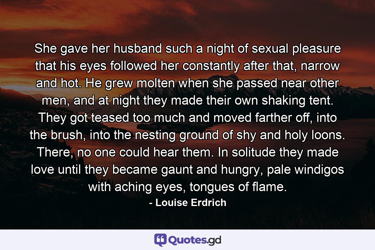 She gave her husband such a night of sexual pleasure that his eyes followed her constantly after that, narrow and hot. He grew molten when she passed near other men, and at night they made their own shaking tent. They got teased too much and moved farther off, into the brush, into the nesting ground of shy and holy loons. There, no one could hear them. In solitude they made love until they became gaunt and hungry, pale windigos with aching eyes, tongues of flame. - Quote by Louise Erdrich