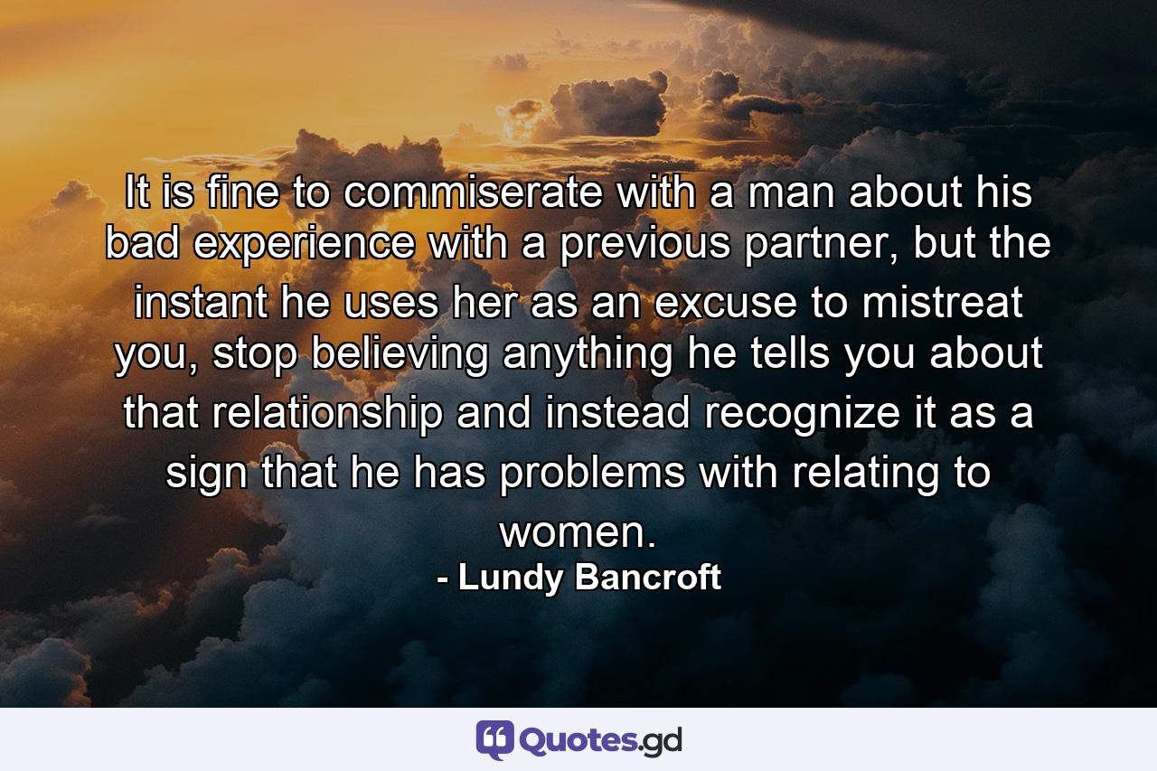 It is fine to commiserate with a man about his bad experience with a previous partner, but the instant he uses her as an excuse to mistreat you, stop believing anything he tells you about that relationship and instead recognize it as a sign that he has problems with relating to women. - Quote by Lundy Bancroft