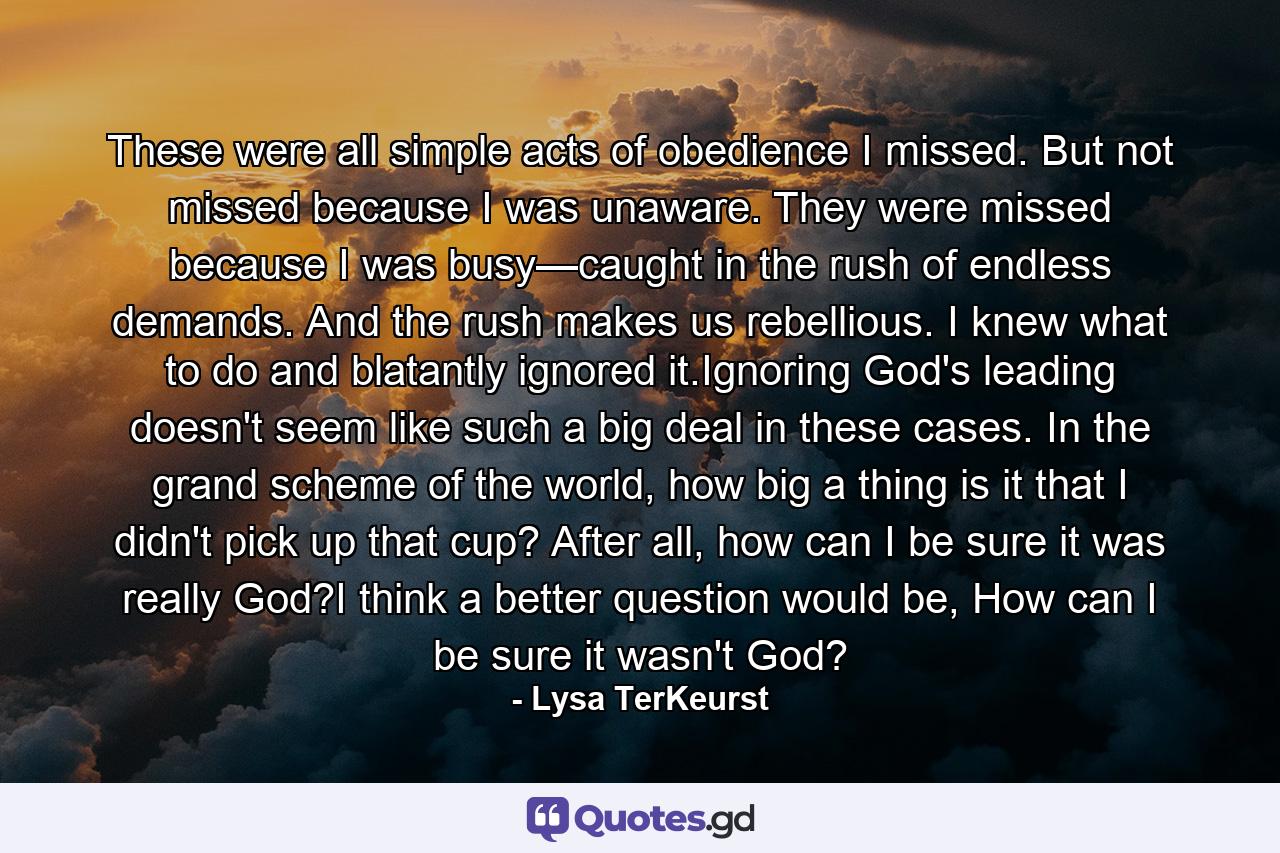 These were all simple acts of obedience I missed. But not missed because I was unaware. They were missed because I was busy—caught in the rush of endless demands. And the rush makes us rebellious. I knew what to do and blatantly ignored it.Ignoring God's leading doesn't seem like such a big deal in these cases. In the grand scheme of the world, how big a thing is it that I didn't pick up that cup? After all, how can I be sure it was really God?I think a better question would be, How can I be sure it wasn't God? - Quote by Lysa TerKeurst