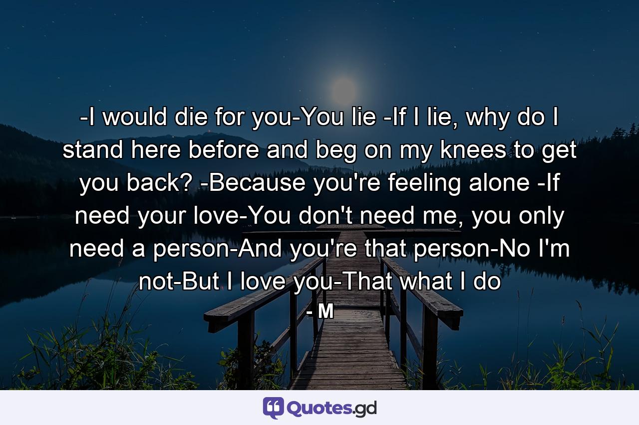 -I would die for you-You lie -If I lie, why do I stand here before and beg on my knees to get you back? -Because you're feeling alone -If need your love-You don't need me, you only need a person-And you're that person-No I'm not-But I love you-That what I do - Quote by M