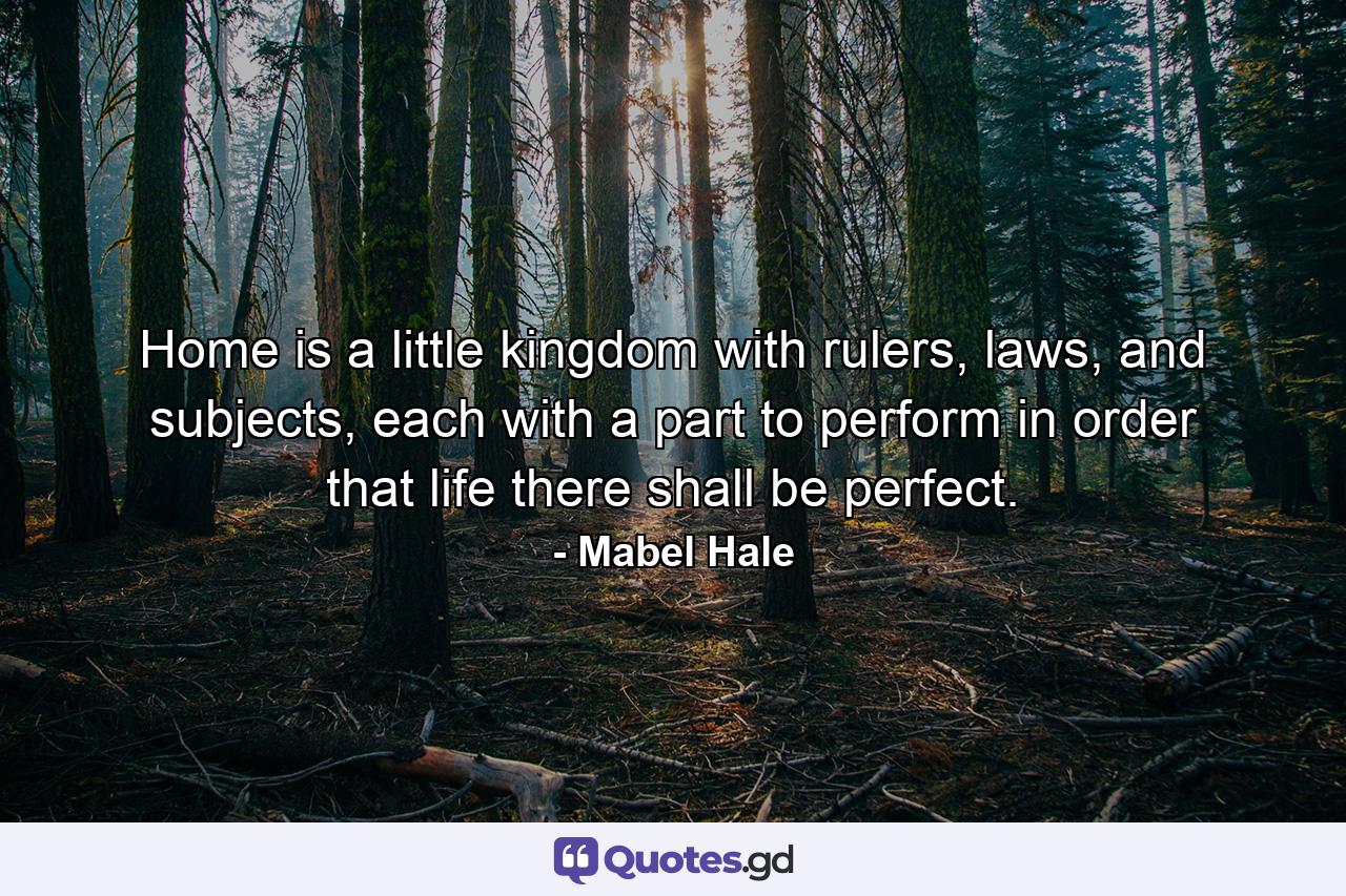 Home is a little kingdom with rulers, laws, and subjects, each with a part to perform in order that life there shall be perfect. - Quote by Mabel Hale