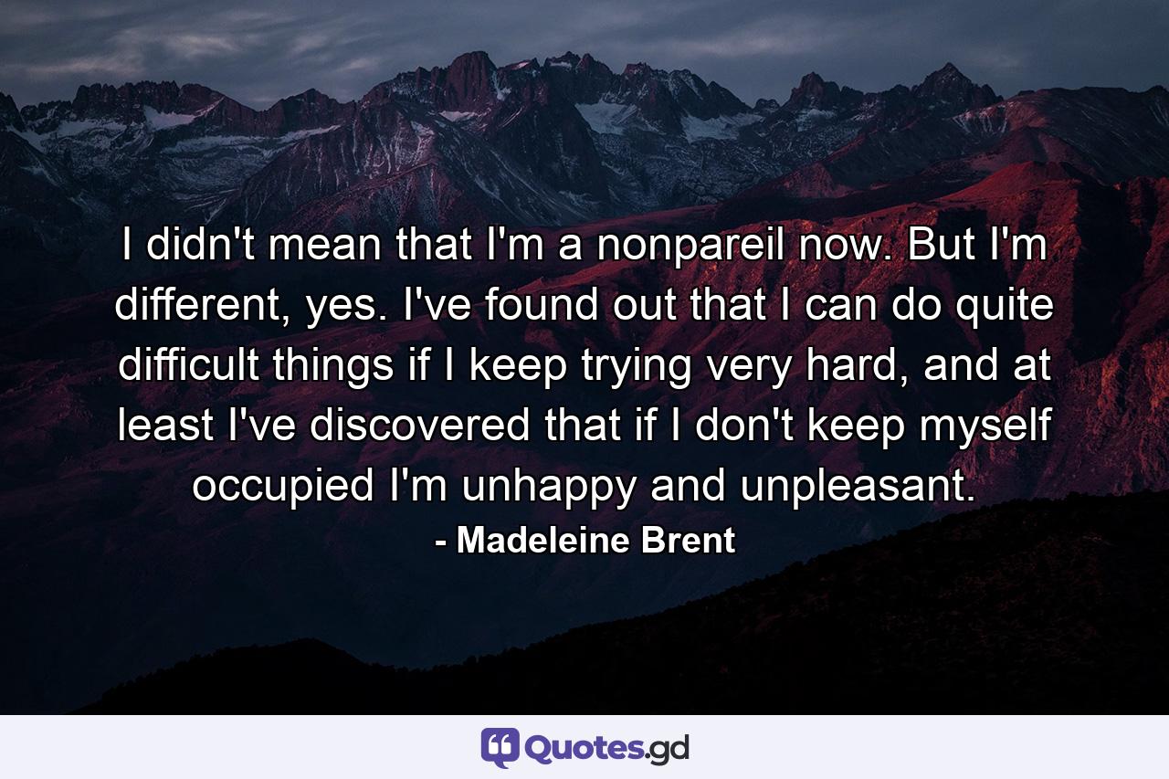 I didn't mean that I'm a nonpareil now. But I'm different, yes. I've found out that I can do quite difficult things if I keep trying very hard, and at least I've discovered that if I don't keep myself occupied I'm unhappy and unpleasant. - Quote by Madeleine Brent