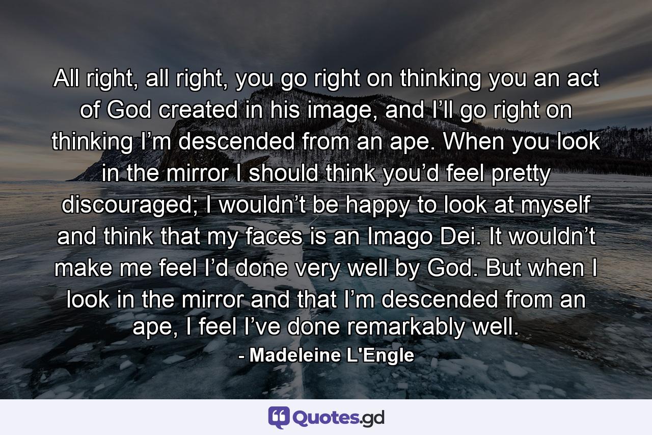 All right, all right, you go right on thinking you an act of God created in his image, and I’ll go right on thinking I’m descended from an ape. When you look in the mirror I should think you’d feel pretty discouraged; I wouldn’t be happy to look at myself and think that my faces is an Imago Dei. It wouldn’t make me feel I’d done very well by God. But when I look in the mirror and that I’m descended from an ape, I feel I’ve done remarkably well. - Quote by Madeleine L'Engle