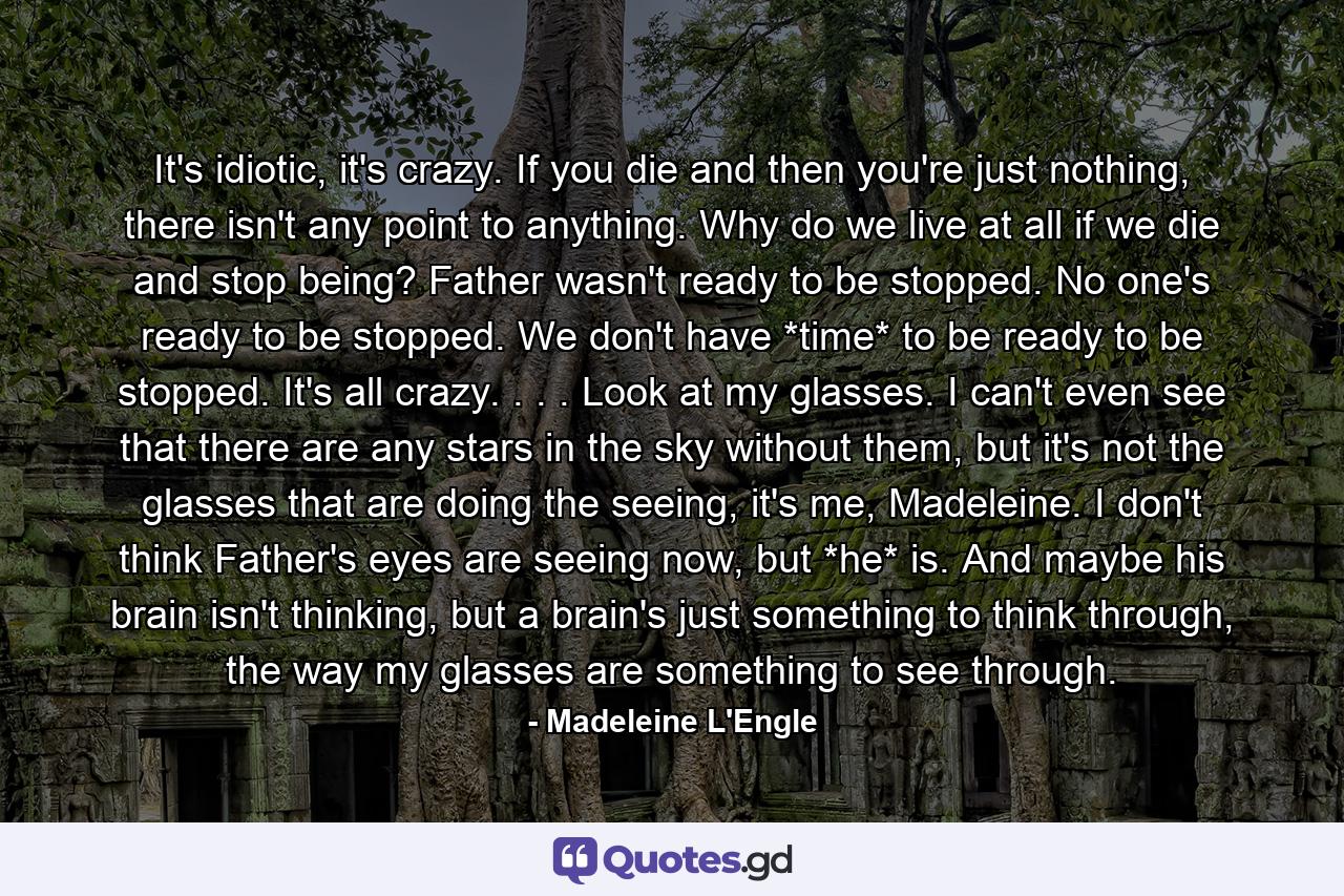 It's idiotic, it's crazy. If you die and then you're just nothing, there isn't any point to anything. Why do we live at all if we die and stop being? Father wasn't ready to be stopped. No one's ready to be stopped. We don't have *time* to be ready to be stopped. It's all crazy. . . . Look at my glasses. I can't even see that there are any stars in the sky without them, but it's not the glasses that are doing the seeing, it's me, Madeleine. I don't think Father's eyes are seeing now, but *he* is. And maybe his brain isn't thinking, but a brain's just something to think through, the way my glasses are something to see through. - Quote by Madeleine L'Engle