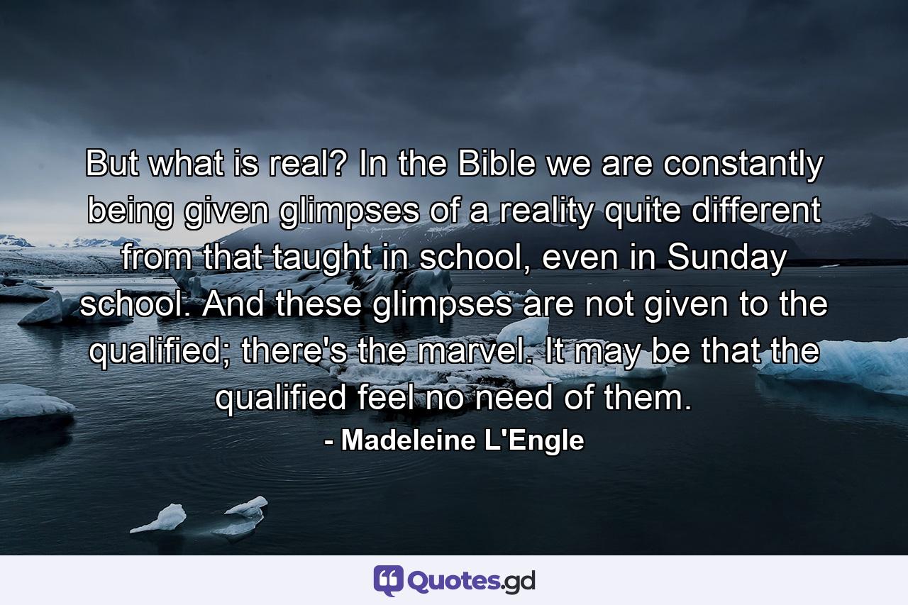 But what is real? In the Bible we are constantly being given glimpses of a reality quite different from that taught in school, even in Sunday school. And these glimpses are not given to the qualified; there's the marvel. It may be that the qualified feel no need of them. - Quote by Madeleine L'Engle