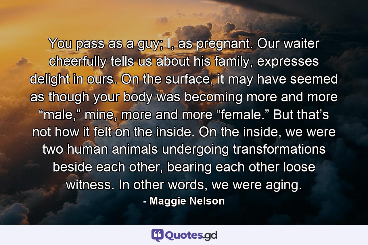 You pass as a guy; I, as pregnant. Our waiter cheerfully tells us about his family, expresses delight in ours. On the surface, it may have seemed as though your body was becoming more and more “male,” mine, more and more “female.” But that’s not how it felt on the inside. On the inside, we were two human animals undergoing transformations beside each other, bearing each other loose witness. In other words, we were aging. - Quote by Maggie Nelson