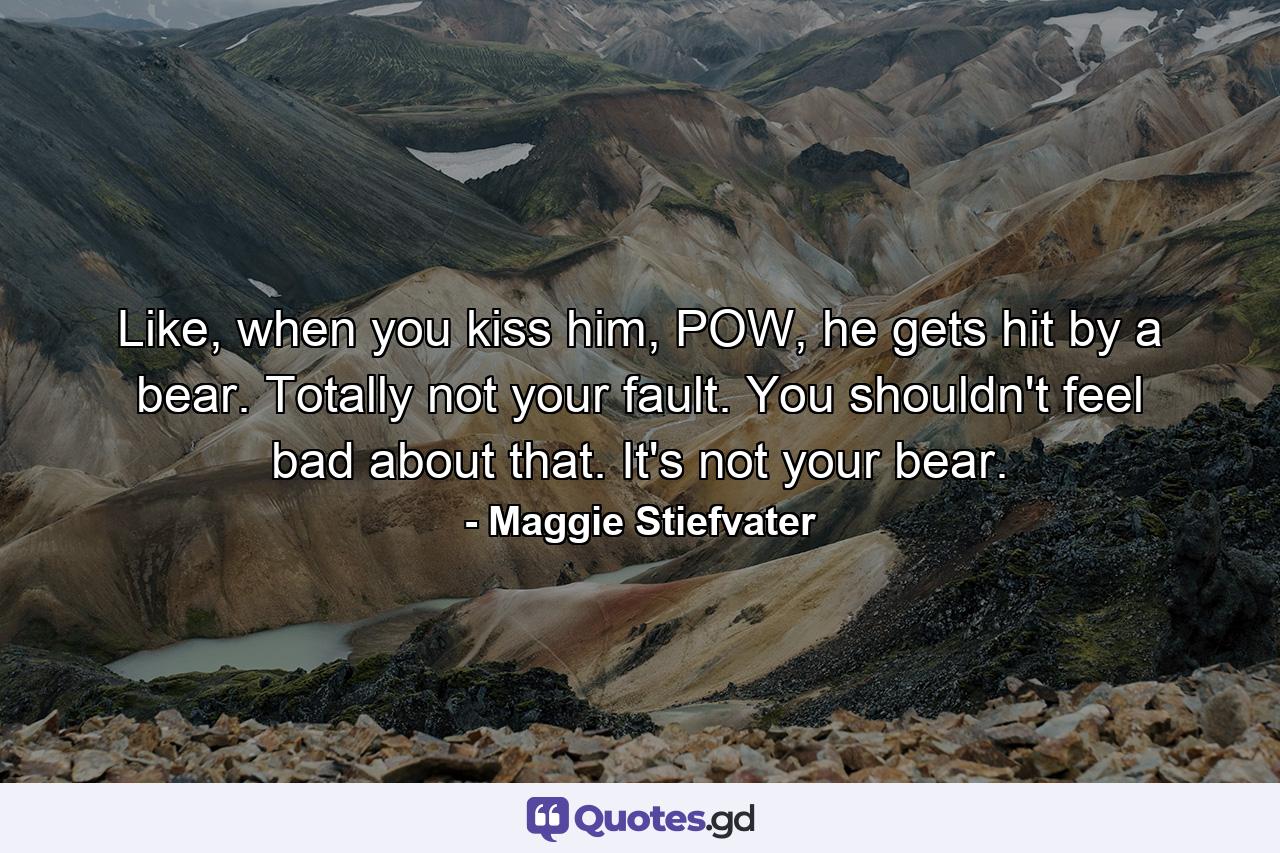 Like, when you kiss him, POW, he gets hit by a bear. Totally not your fault. You shouldn't feel bad about that. It's not your bear. - Quote by Maggie Stiefvater