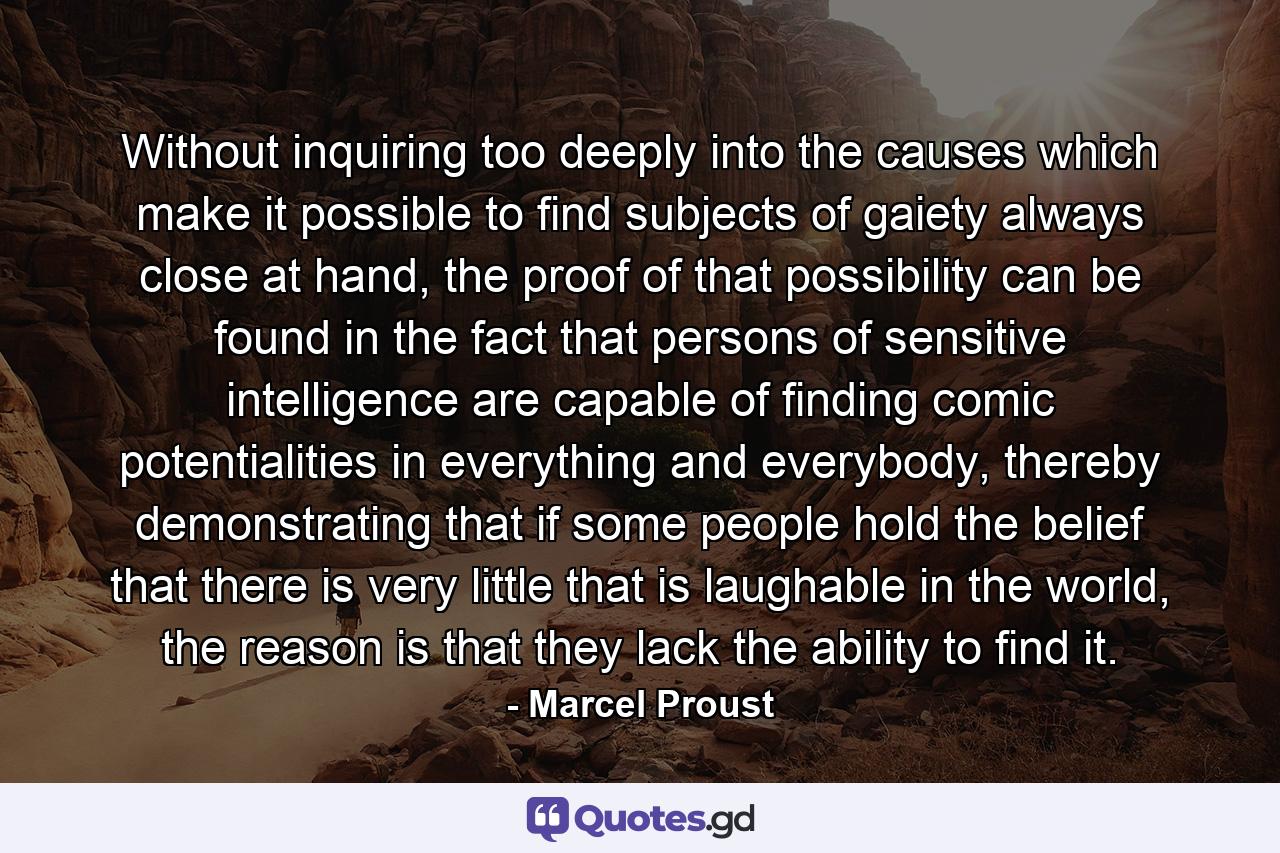 Without inquiring too deeply into the causes which make it possible to find subjects of gaiety always close at hand, the proof of that possibility can be found in the fact that persons of sensitive intelligence are capable of finding comic potentialities in everything and everybody, thereby demonstrating that if some people hold the belief that there is very little that is laughable in the world, the reason is that they lack the ability to find it. - Quote by Marcel Proust