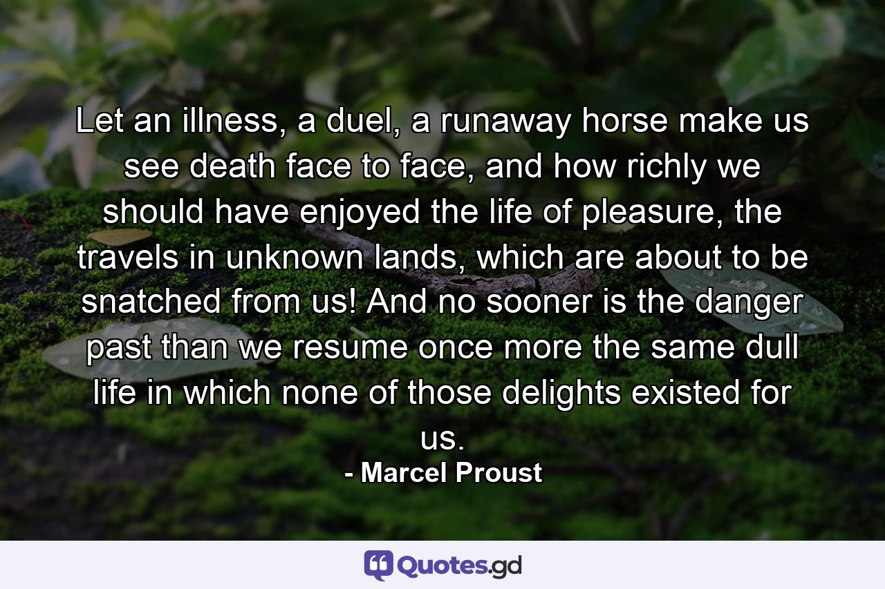 Let an illness, a duel, a runaway horse make us see death face to face, and how richly we should have enjoyed the life of pleasure, the travels in unknown lands, which are about to be snatched from us! And no sooner is the danger past than we resume once more the same dull life in which none of those delights existed for us. - Quote by Marcel Proust