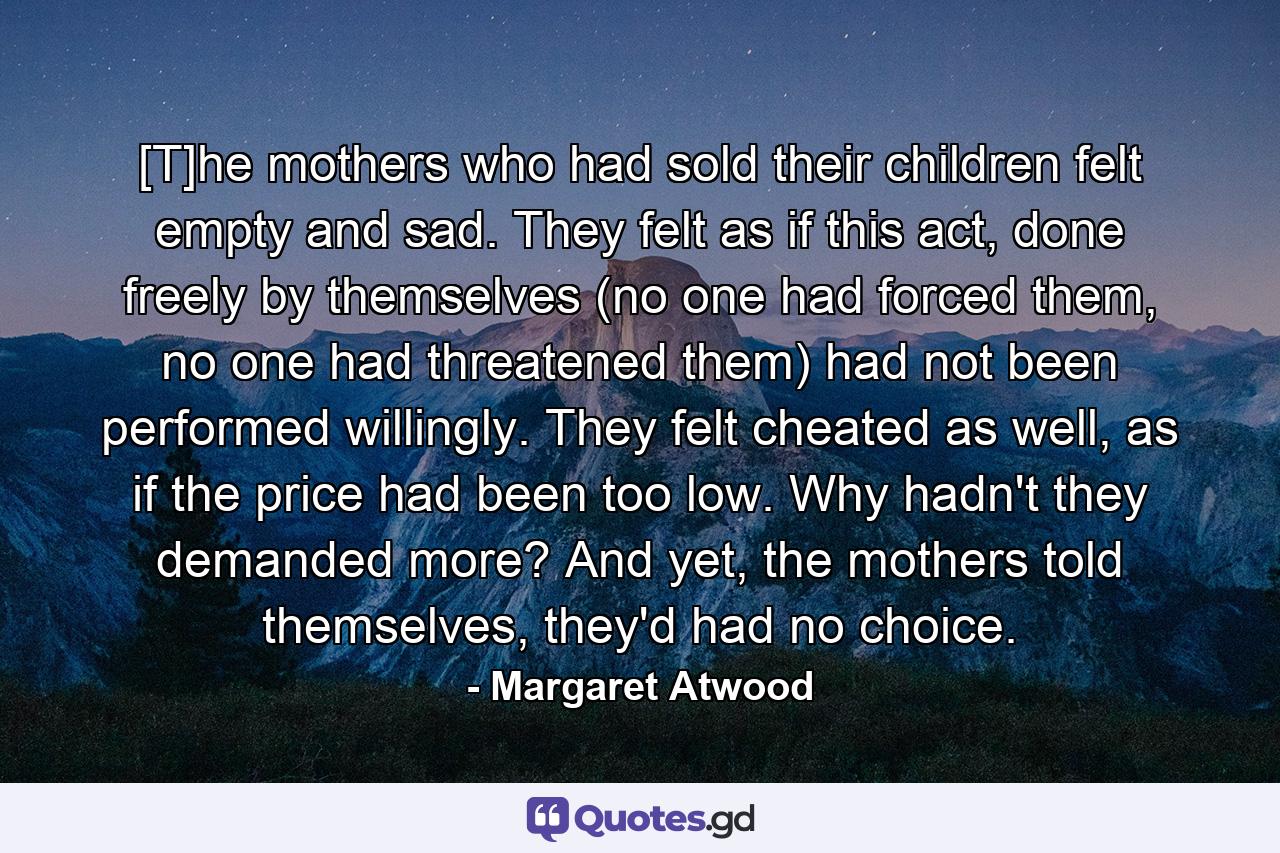 [T]he mothers who had sold their children felt empty and sad. They felt as if this act, done freely by themselves (no one had forced them, no one had threatened them) had not been performed willingly. They felt cheated as well, as if the price had been too low. Why hadn't they demanded more? And yet, the mothers told themselves, they'd had no choice. - Quote by Margaret Atwood