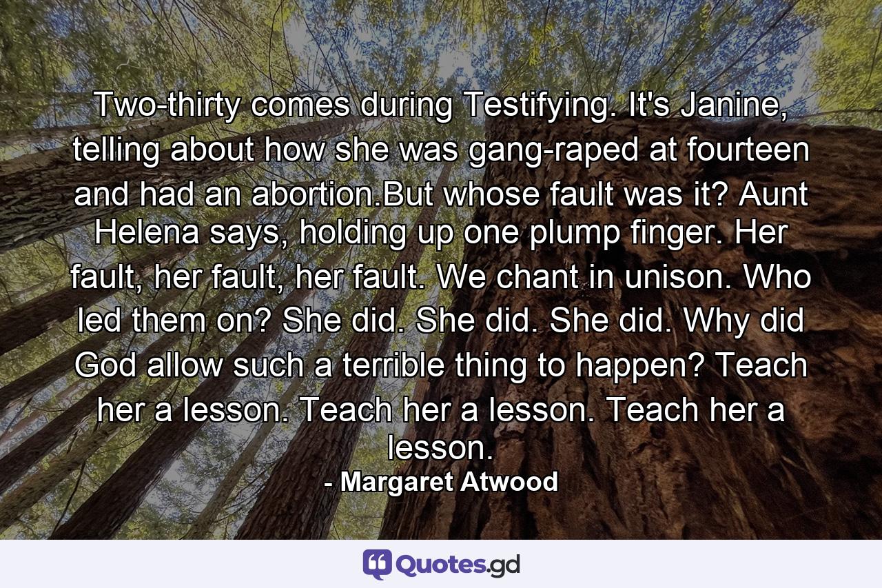 Two-thirty comes during Testifying. It's Janine, telling about how she was gang-raped at fourteen and had an abortion.But whose fault was it? Aunt Helena says, holding up one plump finger. Her fault, her fault, her fault. We chant in unison. Who led them on? She did. She did. She did. Why did God allow such a terrible thing to happen? Teach her a lesson. Teach her a lesson. Teach her a lesson. - Quote by Margaret Atwood