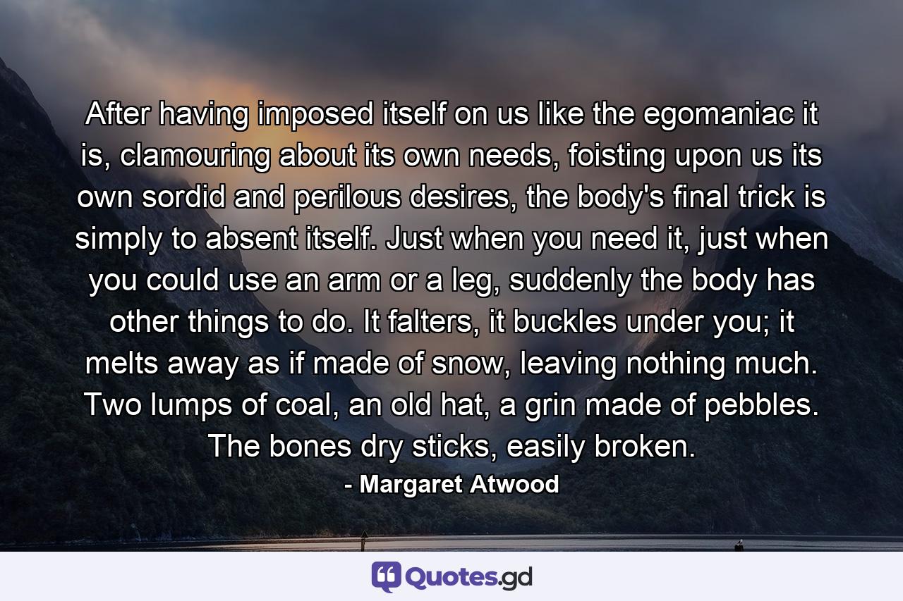 After having imposed itself on us like the egomaniac it is, clamouring about its own needs, foisting upon us its own sordid and perilous desires, the body's final trick is simply to absent itself. Just when you need it, just when you could use an arm or a leg, suddenly the body has other things to do. It falters, it buckles under you; it melts away as if made of snow, leaving nothing much. Two lumps of coal, an old hat, a grin made of pebbles. The bones dry sticks, easily broken. - Quote by Margaret Atwood