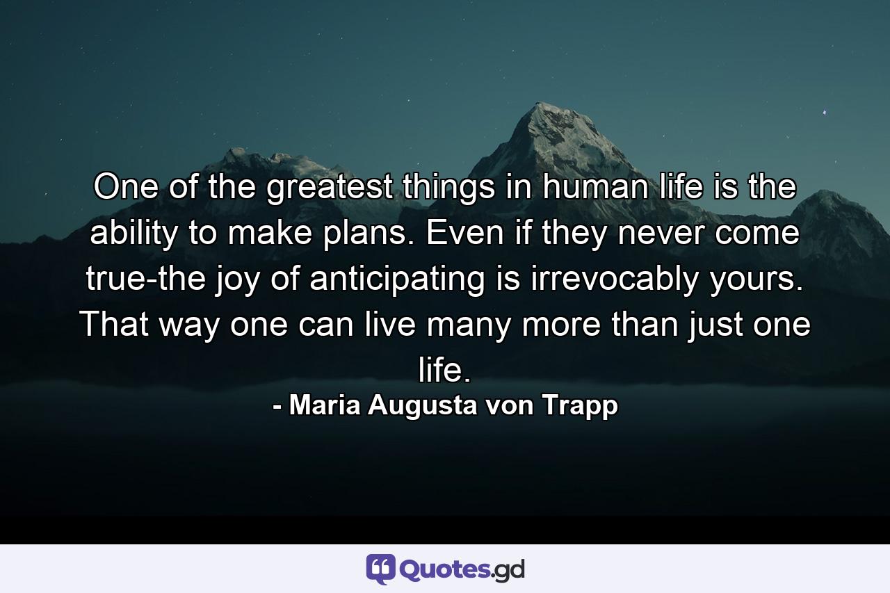 One of the greatest things in human life is the ability to make plans. Even if they never come true-the joy of anticipating is irrevocably yours. That way one can live many more than just one life. - Quote by Maria Augusta von Trapp