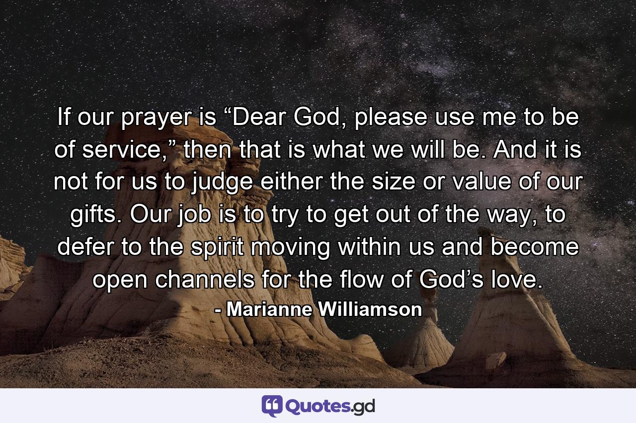 If our prayer is “Dear God, please use me to be of service,” then that is what we will be. And it is not for us to judge either the size or value of our gifts. Our job is to try to get out of the way, to defer to the spirit moving within us and become open channels for the flow of God’s love. - Quote by Marianne Williamson