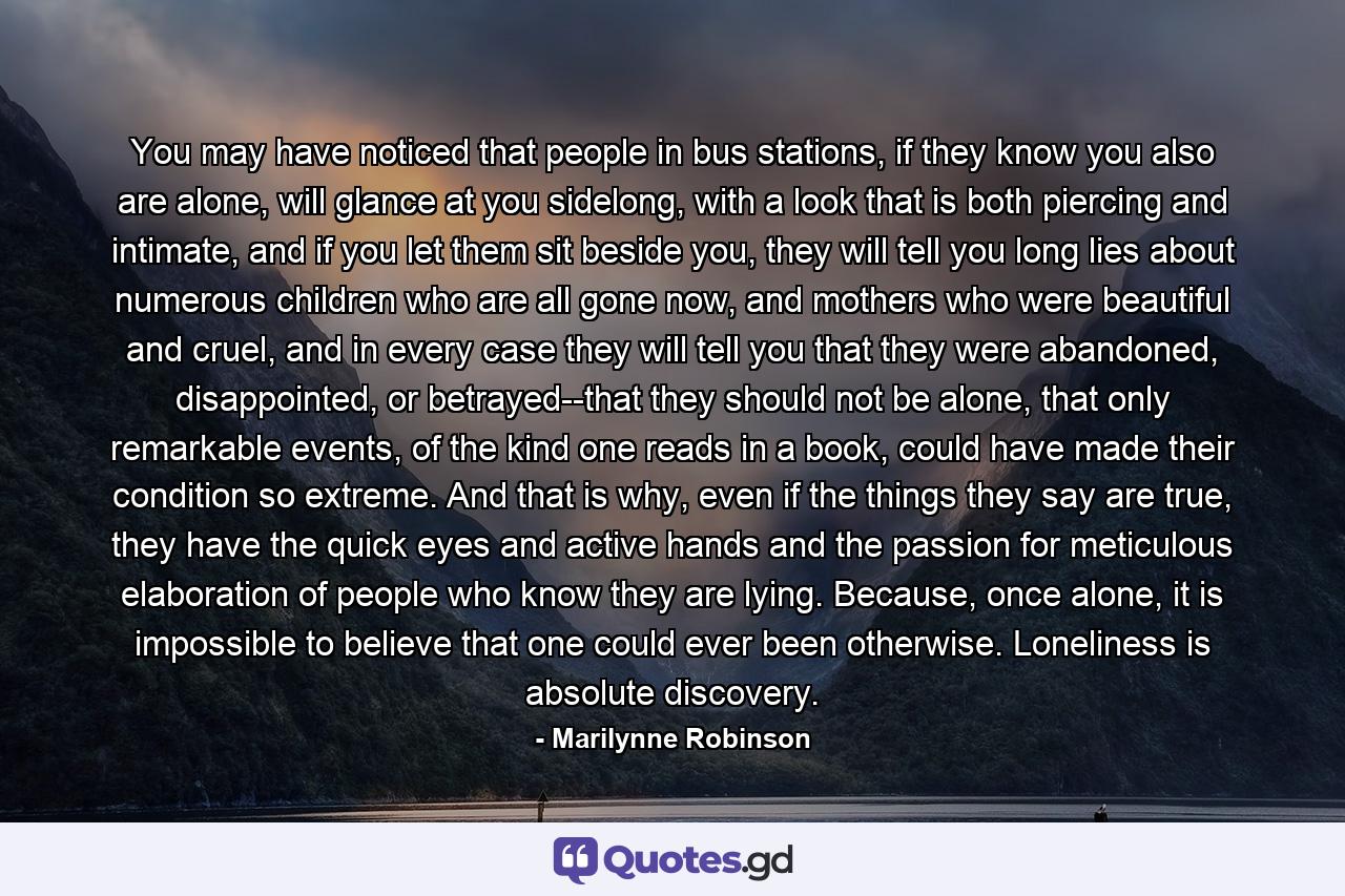 You may have noticed that people in bus stations, if they know you also are alone, will glance at you sidelong, with a look that is both piercing and intimate, and if you let them sit beside you, they will tell you long lies about numerous children who are all gone now, and mothers who were beautiful and cruel, and in every case they will tell you that they were abandoned, disappointed, or betrayed--that they should not be alone, that only remarkable events, of the kind one reads in a book, could have made their condition so extreme. And that is why, even if the things they say are true, they have the quick eyes and active hands and the passion for meticulous elaboration of people who know they are lying. Because, once alone, it is impossible to believe that one could ever been otherwise. Loneliness is absolute discovery. - Quote by Marilynne Robinson