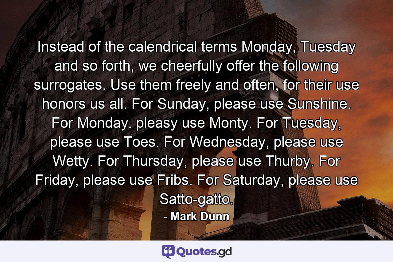 Instead of the calendrical terms Monday, Tuesday and so forth, we cheerfully offer the following surrogates. Use them freely and often, for their use honors us all. For Sunday, please use Sunshine. For Monday. pleasy use Monty. For Tuesday, please use Toes. For Wednesday, please use Wetty. For Thursday, please use Thurby. For Friday, please use Fribs. For Saturday, please use Satto-gatto. - Quote by Mark Dunn