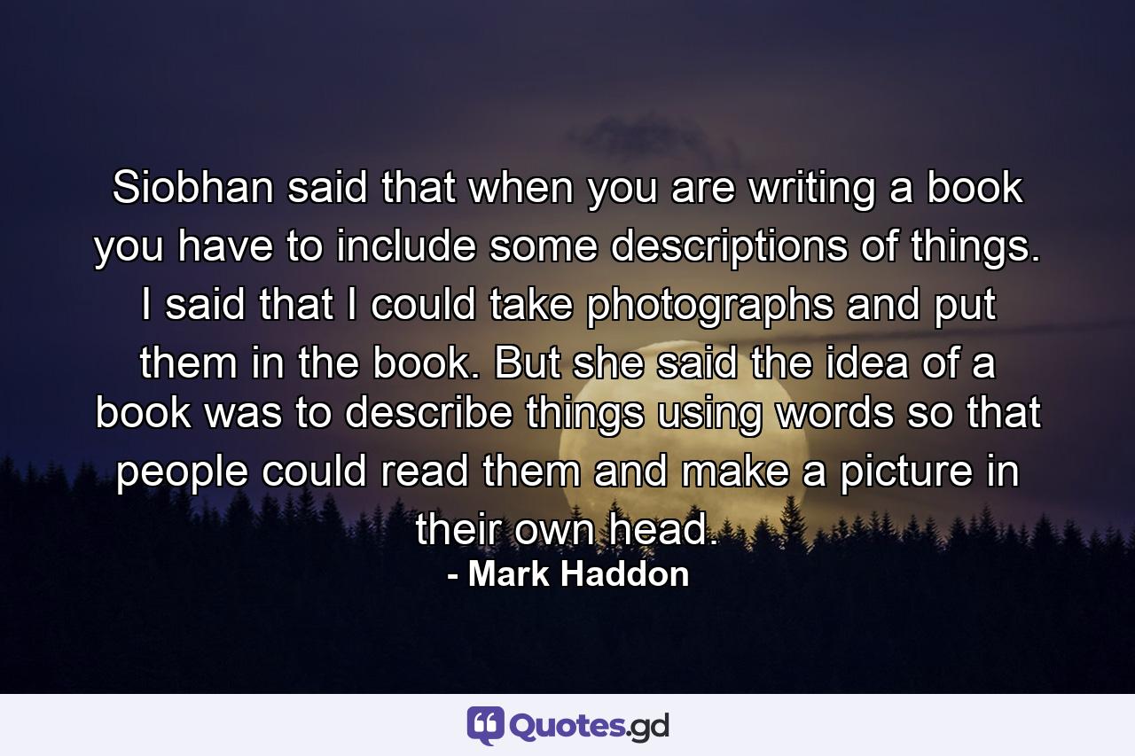 Siobhan said that when you are writing a book you have to include some descriptions of things. I said that I could take photographs and put them in the book. But she said the idea of a book was to describe things using words so that people could read them and make a picture in their own head. - Quote by Mark Haddon