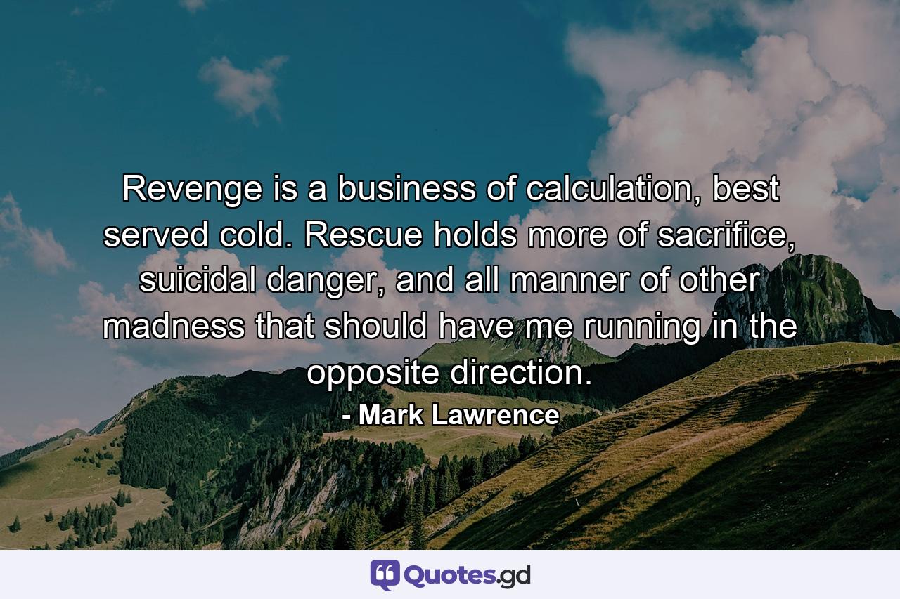 Revenge is a business of calculation, best served cold. Rescue holds more of sacrifice, suicidal danger, and all manner of other madness that should have me running in the opposite direction. - Quote by Mark Lawrence