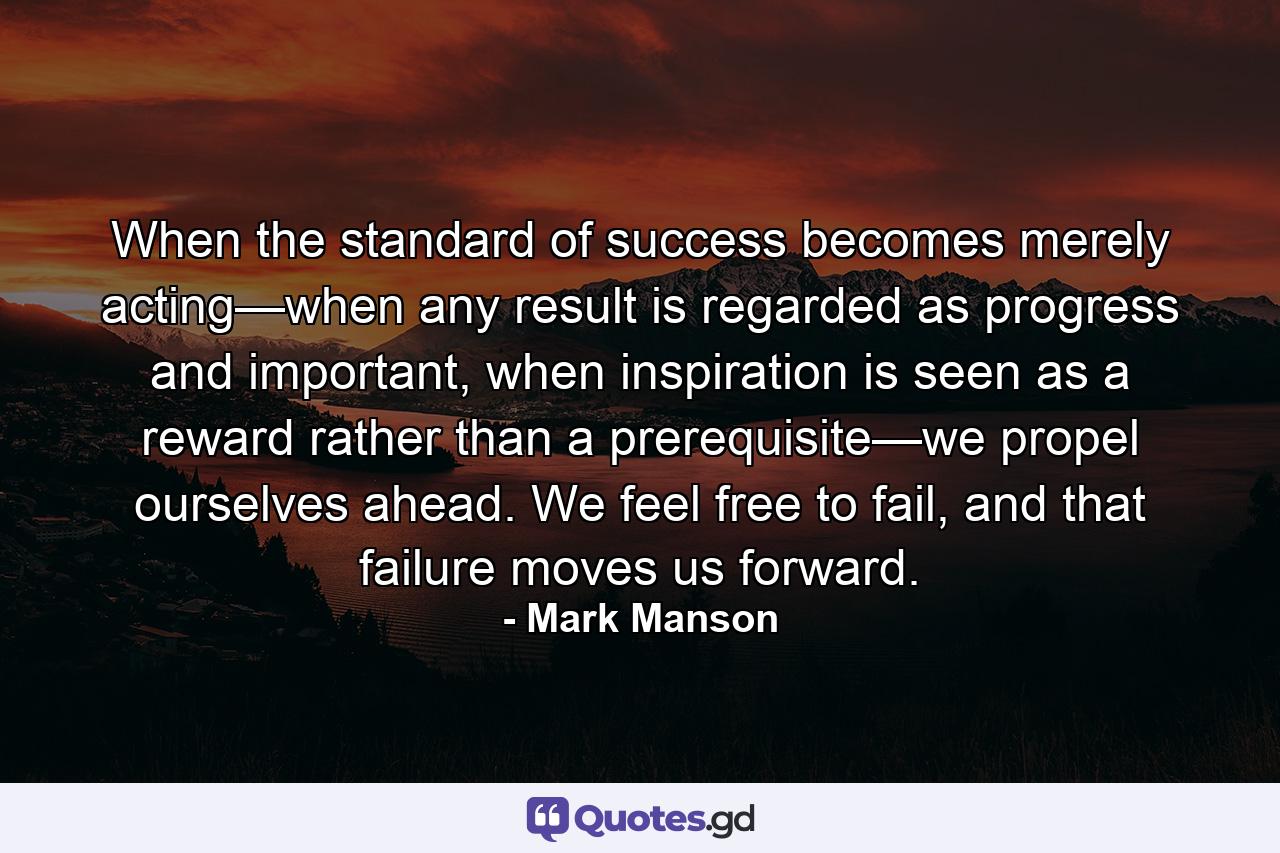 When the standard of success becomes merely acting—when any result is regarded as progress and important, when inspiration is seen as a reward rather than a prerequisite—we propel ourselves ahead. We feel free to fail, and that failure moves us forward. - Quote by Mark Manson