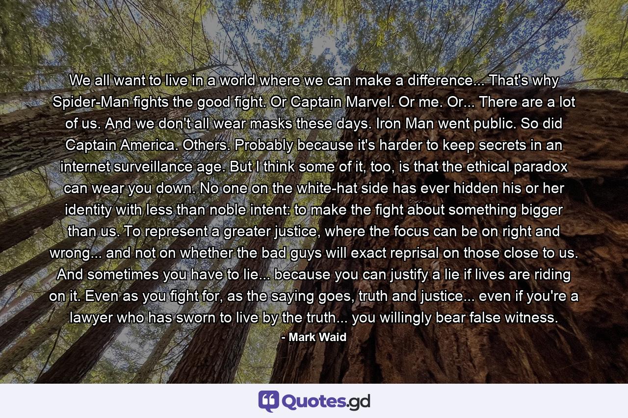 We all want to live in a world where we can make a difference... That's why Spider-Man fights the good fight. Or Captain Marvel. Or me. Or... There are a lot of us. And we don't all wear masks these days. Iron Man went public. So did Captain America. Others. Probably because it's harder to keep secrets in an internet surveillance age. But I think some of it, too, is that the ethical paradox can wear you down. No one on the white-hat side has ever hidden his or her identity with less than noble intent: to make the fight about something bigger than us. To represent a greater justice, where the focus can be on right and wrong... and not on whether the bad guys will exact reprisal on those close to us. And sometimes you have to lie... because you can justify a lie if lives are riding on it. Even as you fight for, as the saying goes, truth and justice... even if you're a lawyer who has sworn to live by the truth... you willingly bear false witness. - Quote by Mark Waid