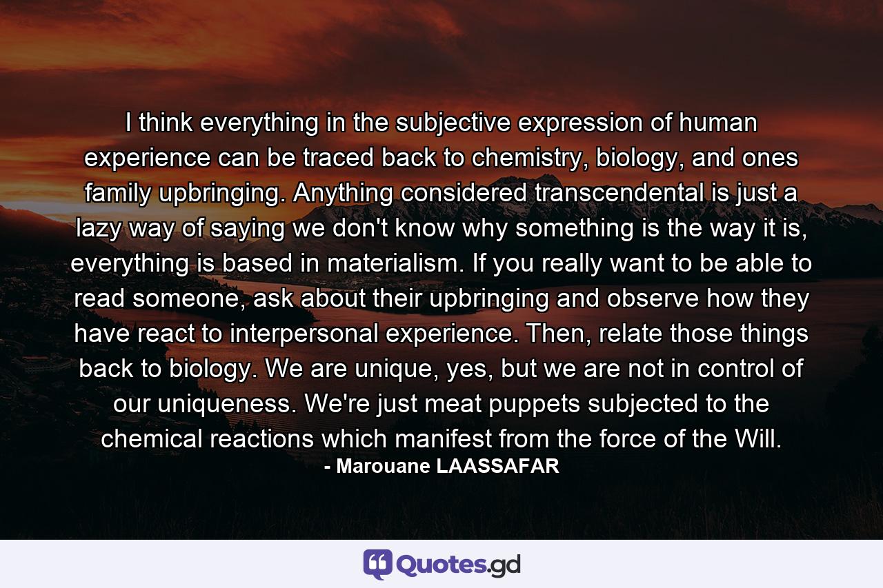 I think everything in the subjective expression of human experience can be traced back to chemistry, biology, and ones family upbringing. Anything considered transcendental is just a lazy way of saying we don't know why something is the way it is, everything is based in materialism. If you really want to be able to read someone, ask about their upbringing and observe how they have react to interpersonal experience. Then, relate those things back to biology. We are unique, yes, but we are not in control of our uniqueness. We're just meat puppets subjected to the chemical reactions which manifest from the force of the Will. - Quote by Marouane LAASSAFAR