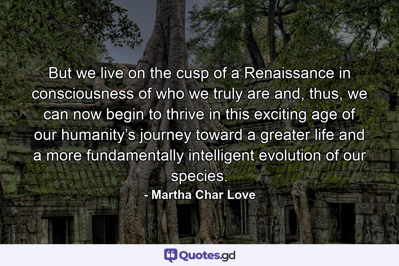 But we live on the cusp of a Renaissance in consciousness of who we truly are and, thus, we can now begin to thrive in this exciting age of our humanity’s journey toward a greater life and a more fundamentally intelligent evolution of our species. - Quote by Martha Char Love