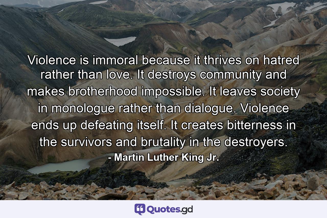 Violence is immoral because it thrives on hatred rather than love. It destroys community and makes brotherhood impossible. It leaves society in monologue rather than dialogue. Violence ends up defeating itself. It creates bitterness in the survivors and brutality in the destroyers. - Quote by Martin Luther King Jr.