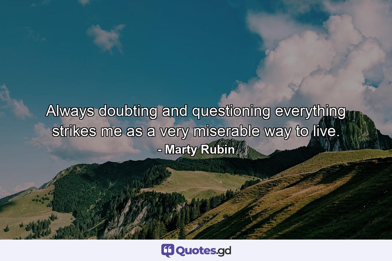 Always doubting and questioning everything strikes me as a very miserable way to live. - Quote by Marty Rubin