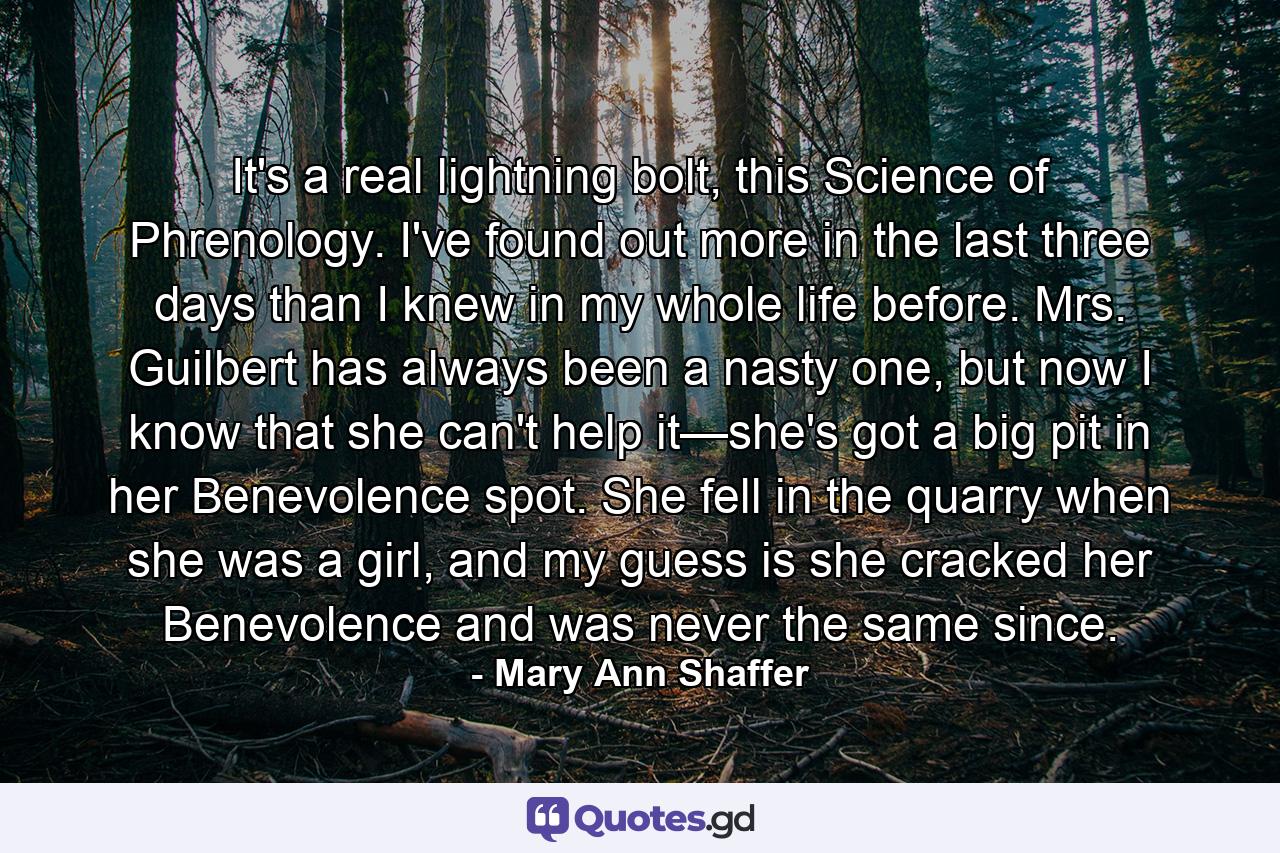 It's a real lightning bolt, this Science of Phrenology. I've found out more in the last three days than I knew in my whole life before. Mrs. Guilbert has always been a nasty one, but now I know that she can't help it—she's got a big pit in her Benevolence spot. She fell in the quarry when she was a girl, and my guess is she cracked her Benevolence and was never the same since. - Quote by Mary Ann Shaffer