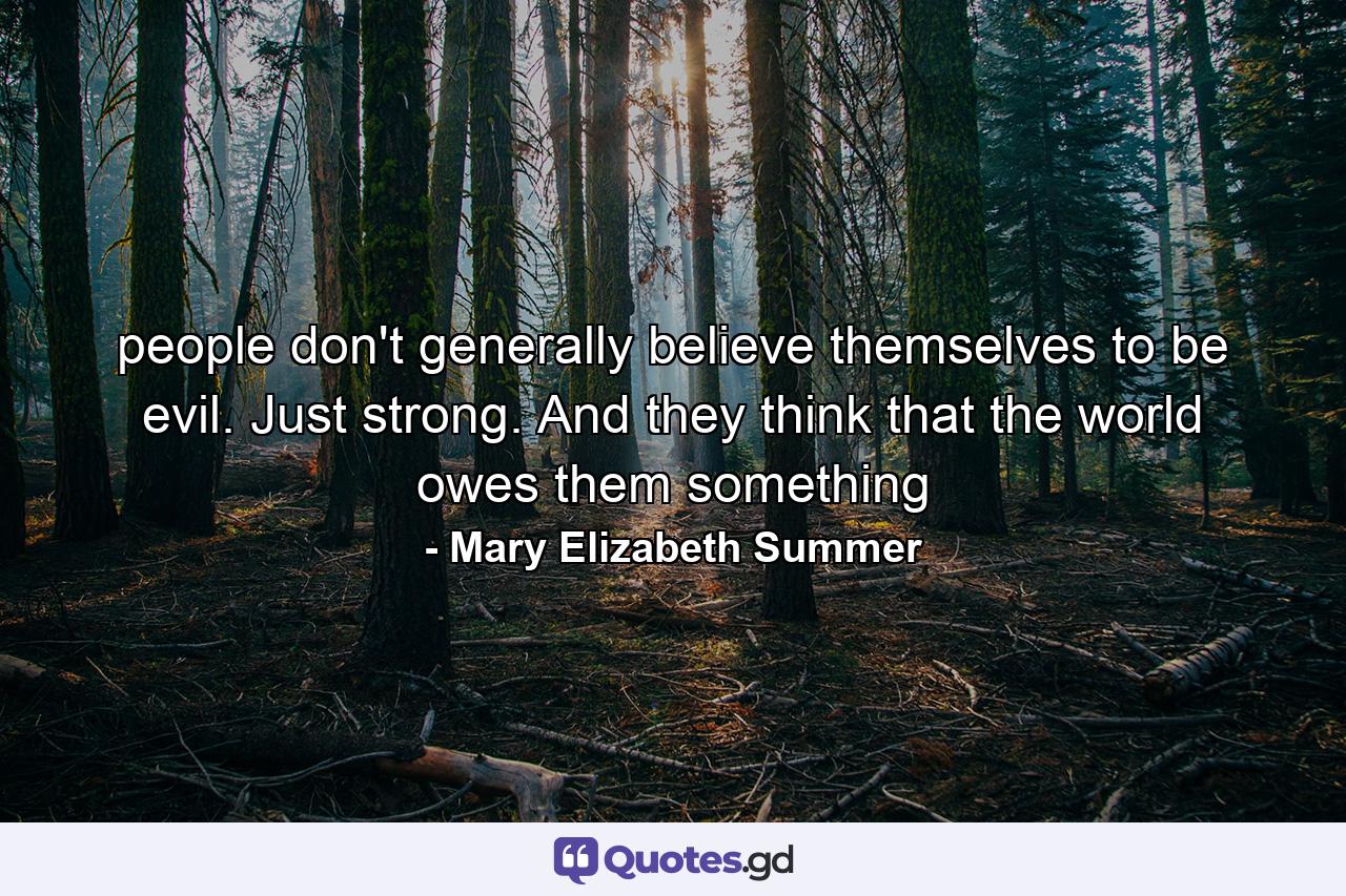 people don't generally believe themselves to be evil. Just strong. And they think that the world owes them something - Quote by Mary Elizabeth Summer