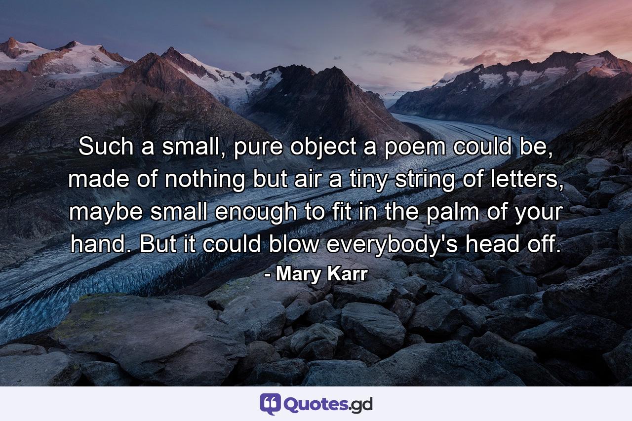 Such a small, pure object a poem could be, made of nothing but air a tiny string of letters, maybe small enough to fit in the palm of your hand. But it could blow everybody's head off. - Quote by Mary Karr