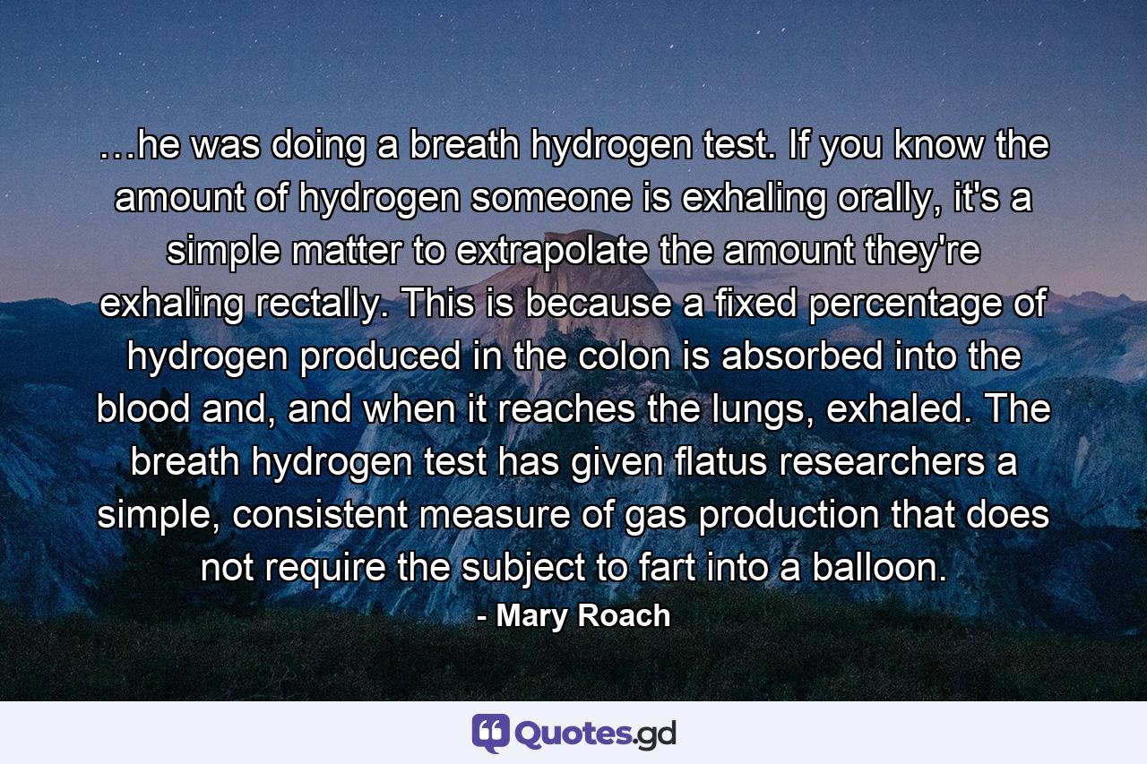 …he was doing a breath hydrogen test. If you know the amount of hydrogen someone is exhaling orally, it's a simple matter to extrapolate the amount they're exhaling rectally. This is because a fixed percentage of hydrogen produced in the colon is absorbed into the blood and, and when it reaches the lungs, exhaled. The breath hydrogen test has given flatus researchers a simple, consistent measure of gas production that does not require the subject to fart into a balloon. - Quote by Mary Roach