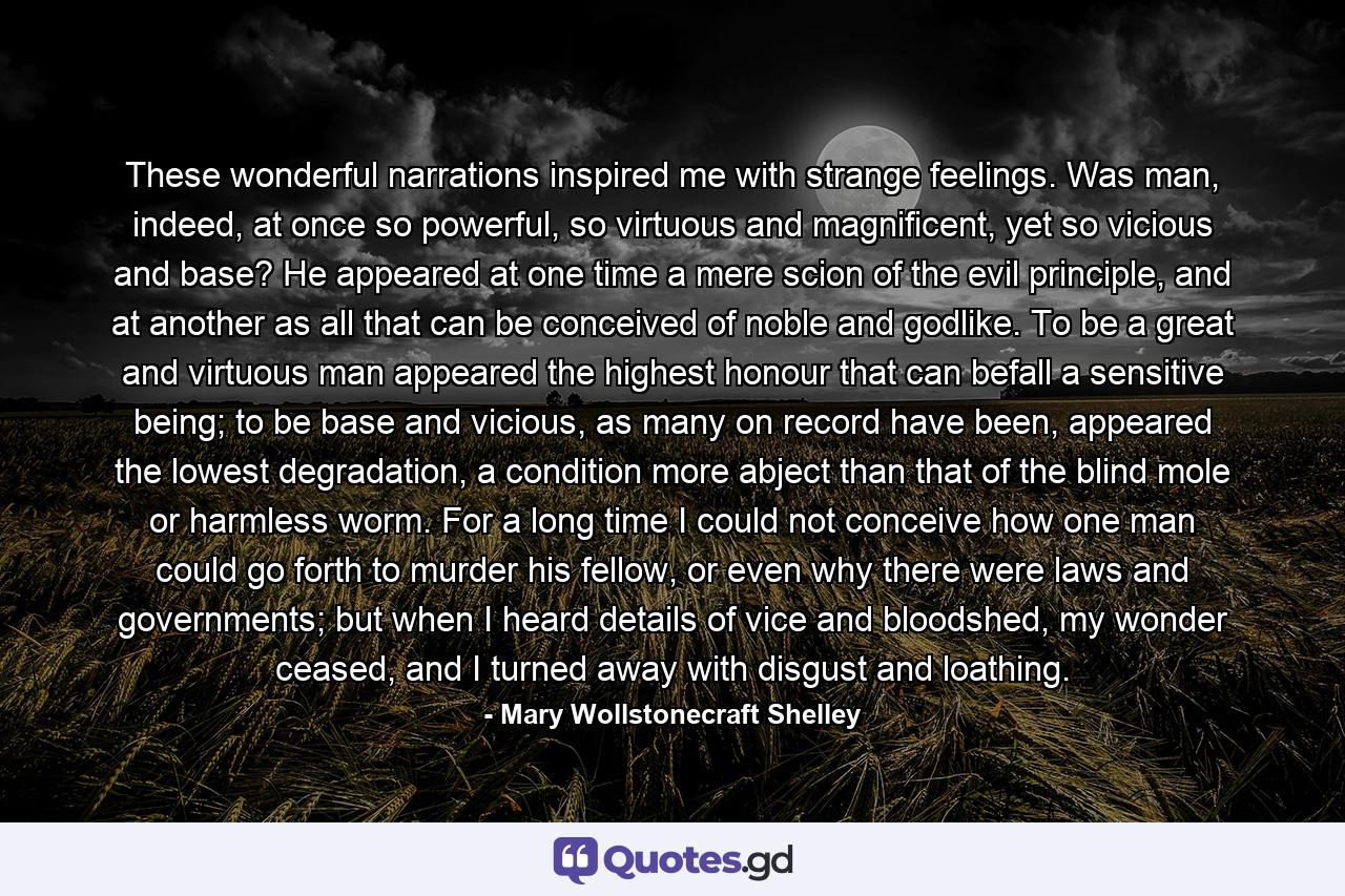 These wonderful narrations inspired me with strange feelings. Was man, indeed, at once so powerful, so virtuous and magnificent, yet so vicious and base? He appeared at one time a mere scion of the evil principle, and at another as all that can be conceived of noble and godlike. To be a great and virtuous man appeared the highest honour that can befall a sensitive being; to be base and vicious, as many on record have been, appeared the lowest degradation, a condition more abject than that of the blind mole or harmless worm. For a long time I could not conceive how one man could go forth to murder his fellow, or even why there were laws and governments; but when I heard details of vice and bloodshed, my wonder ceased, and I turned away with disgust and loathing. - Quote by Mary Wollstonecraft Shelley