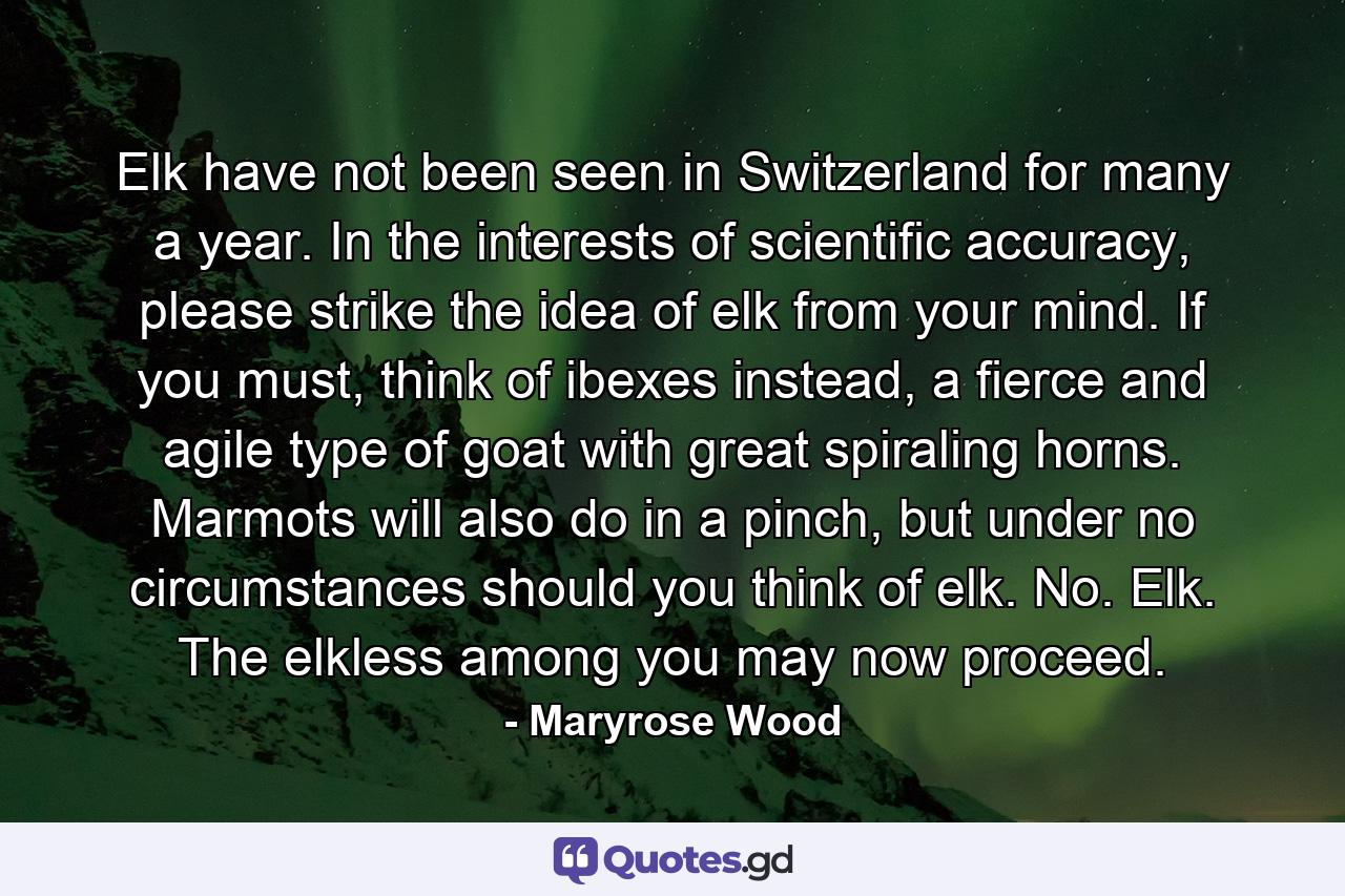 Elk have not been seen in Switzerland for many a year. In the interests of scientific accuracy, please strike the idea of elk from your mind. If you must, think of ibexes instead, a fierce and agile type of goat with great spiraling horns. Marmots will also do in a pinch, but under no circumstances should you think of elk. No. Elk. The elkless among you may now proceed. - Quote by Maryrose Wood