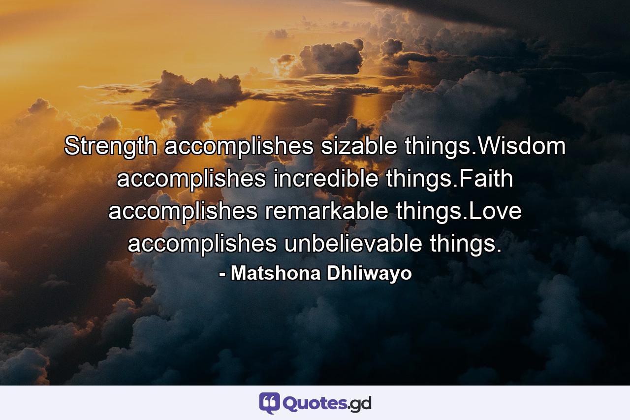 Strength accomplishes sizable things.Wisdom accomplishes incredible things.Faith accomplishes remarkable things.Love accomplishes unbelievable things. - Quote by Matshona Dhliwayo