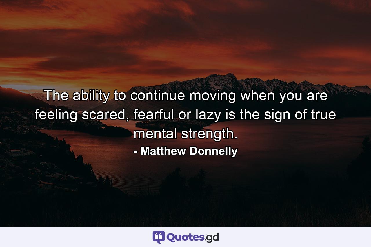 The ability to continue moving when you are feeling scared, fearful or lazy is the sign of true mental strength. - Quote by Matthew Donnelly