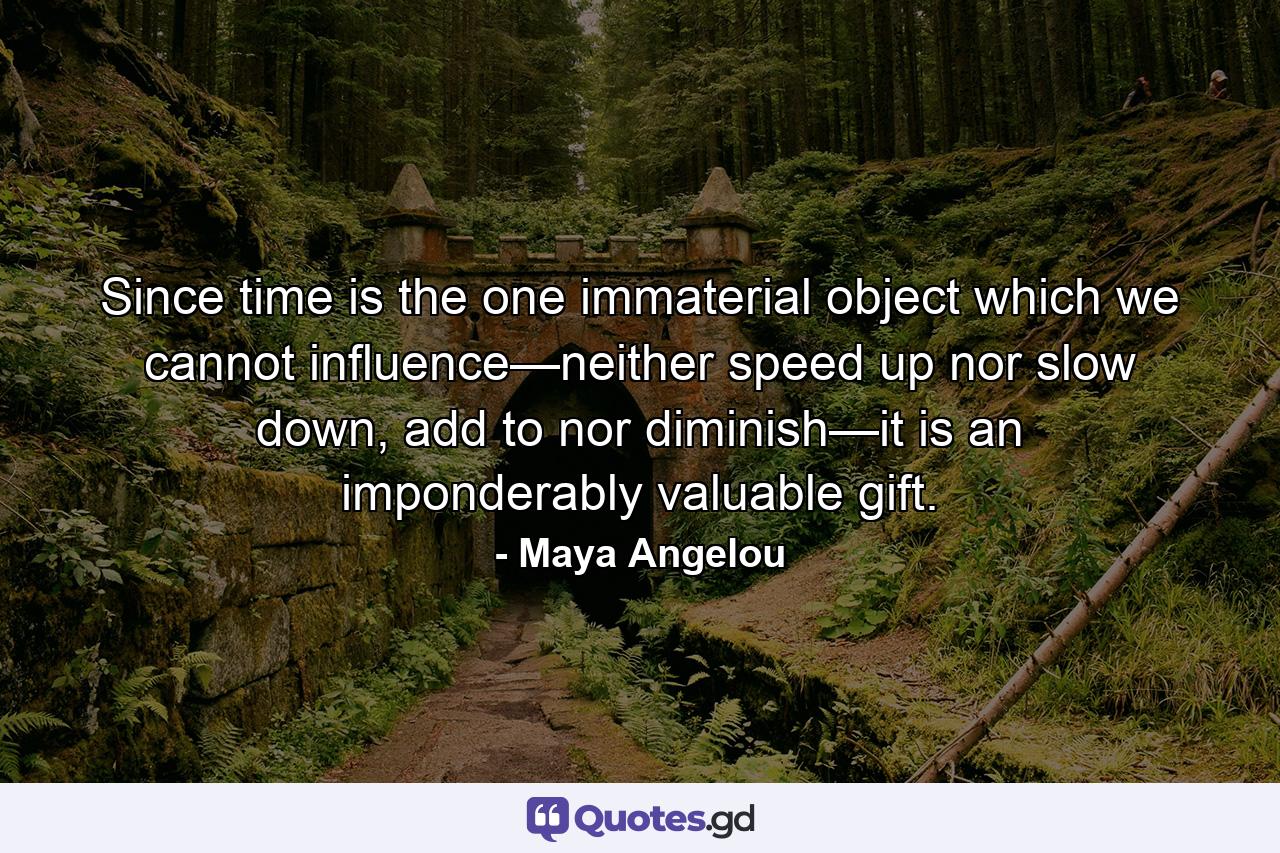 Since time is the one immaterial object which we cannot influence—neither speed up nor slow down, add to nor diminish—it is an imponderably valuable gift. - Quote by Maya Angelou