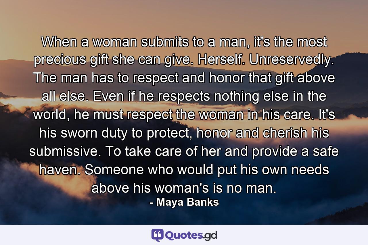 When a woman submits to a man, it's the most precious gift she can give. Herself. Unreservedly. The man has to respect and honor that gift above all else. Even if he respects nothing else in the world, he must respect the woman in his care. It's his sworn duty to protect, honor and cherish his submissive. To take care of her and provide a safe haven. Someone who would put his own needs above his woman's is no man. - Quote by Maya Banks