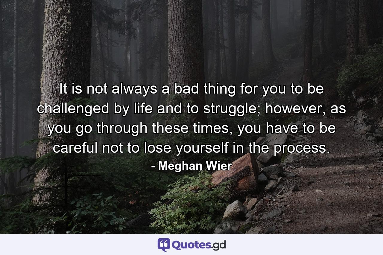 It is not always a bad thing for you to be challenged by life and to struggle; however, as you go through these times, you have to be careful not to lose yourself in the process. - Quote by Meghan Wier