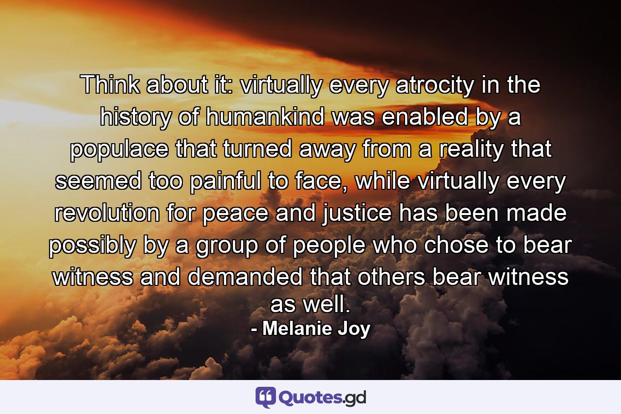 Think about it: virtually every atrocity in the history of humankind was enabled by a populace that turned away from a reality that seemed too painful to face, while virtually every revolution for peace and justice has been made possibly by a group of people who chose to bear witness and demanded that others bear witness as well. - Quote by Melanie Joy