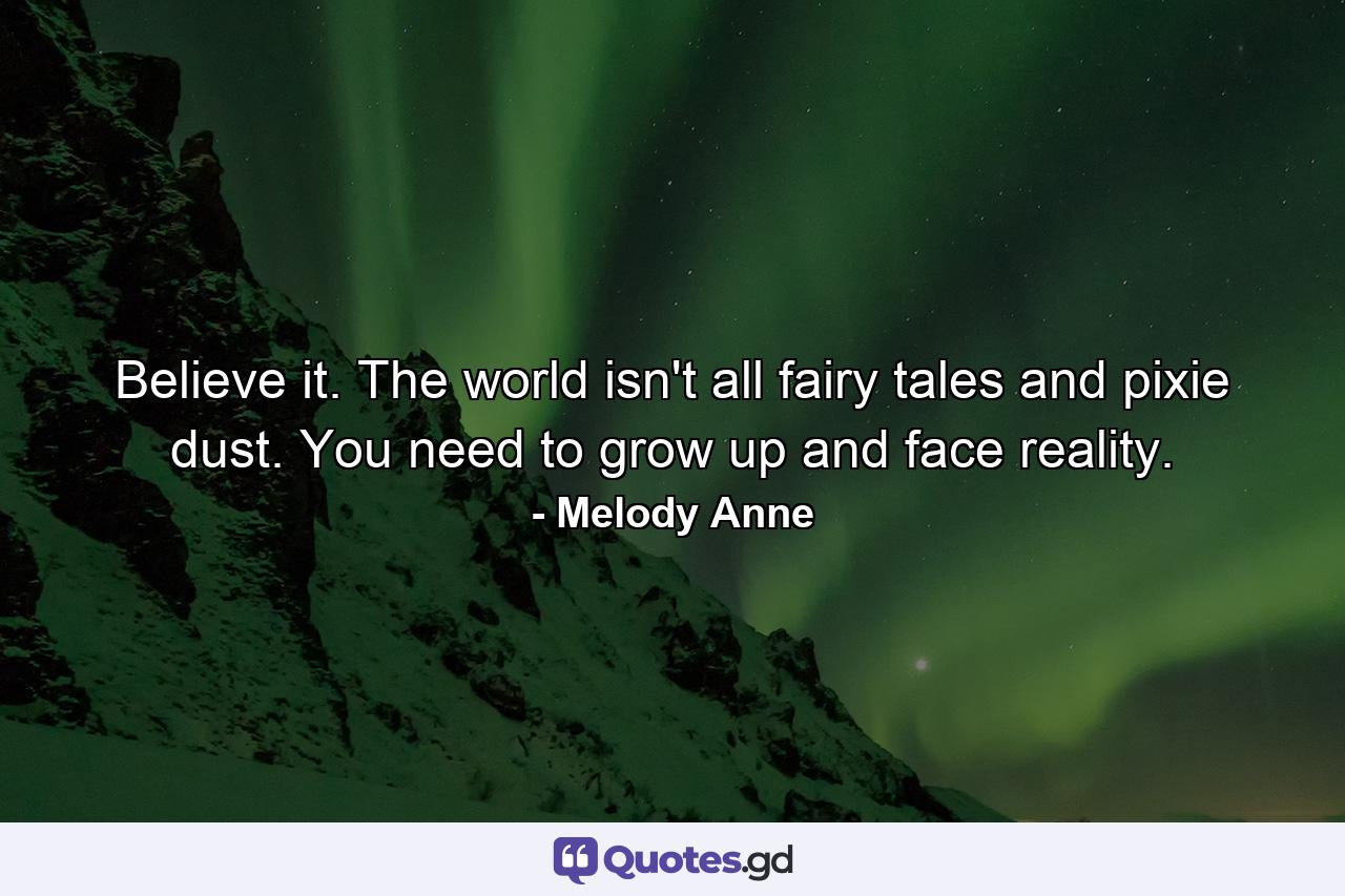 Believe it. The world isn't all fairy tales and pixie dust. You need to grow up and face reality. - Quote by Melody Anne